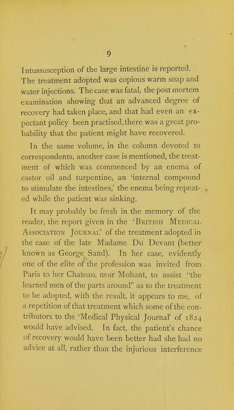 Intussusception of the large intestine is reported. The treatment adopted was copious warm soap and water injections. The case was fatal, the post mortem examination showing that an advanced degree of recovery had taken place, and that had even an ex- pectant policy been practised, there was a great pro- bability that the patient might have recovered. In the same volume, in the column devoted to correspondents, another case is mentioned, the treat- ment of which was commenced by an enema of castor oil and turpentine, an 'internal compound to stimulate the intestines,' the enema being repeat- . ed while the patient was sinking. It may probably be fresh in the memory of the reader, the report given in the 'British Medical Association Journal' of the treatment adopted in the case of the late Madame Du Devant (better known as George^ Sand). In her case, evidently one of the elite of the profession was invited from Paris to her Chateau, near Mohant, to assist the learned men of the parts around as to the treatment to be adopted, with the result, it appears to me, of a repetition of that treatment which some of the con- tributors to the 'Medical Physical Journal' of 1824 would have advised. In fact, the patient's chance of recovery would have been better had she had no advice at all, rather than the injurious interference