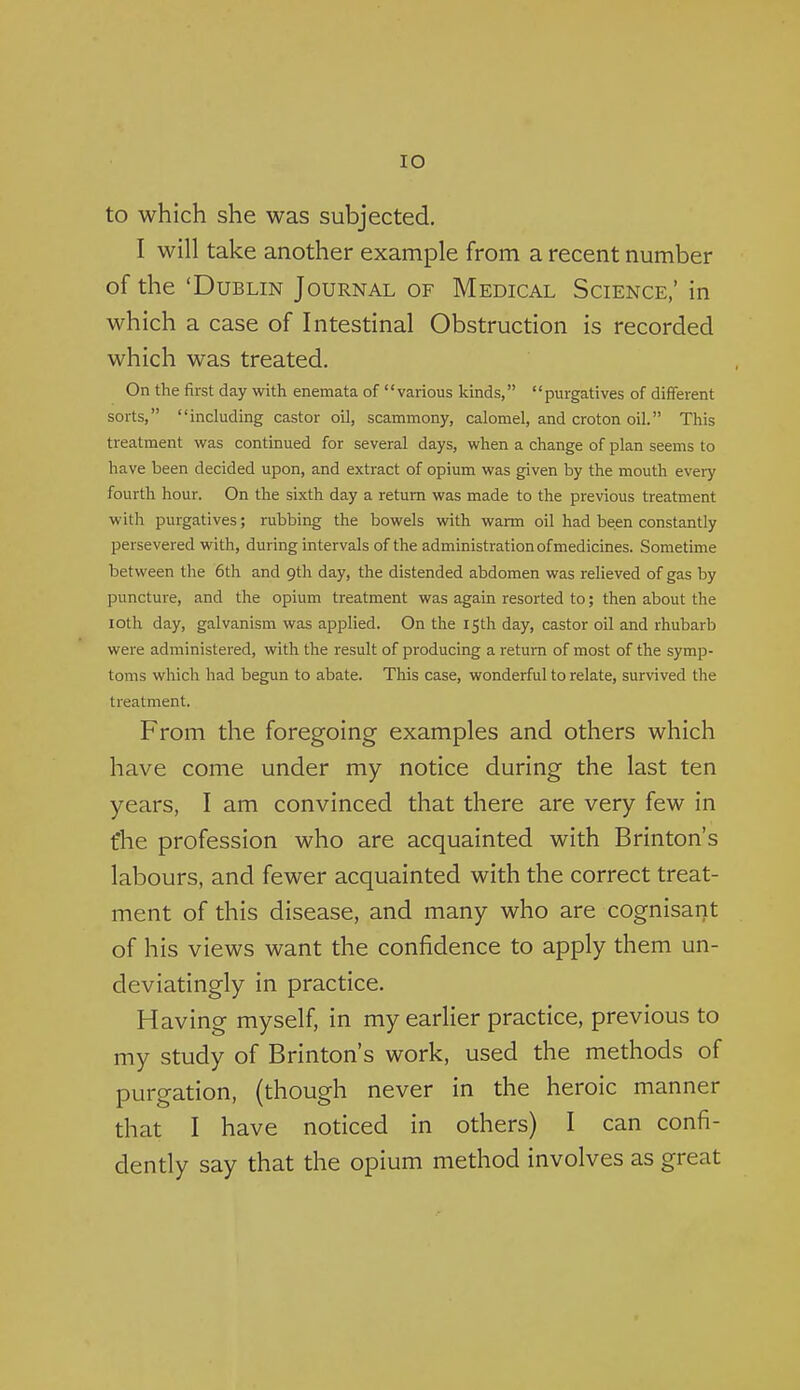 lO to which she was subjected. I will take another example from a recent number of the 'Dublin Journal of Medical Science,' in which a case of Intestinal Obstruction is recorded which was treated. On the first day with enemata of various kinds, purgatives of different sorts, including castor oil, scammony, calomel, and croton oil. This treatment was continued for several days, when a change of plan seems to have been decided upon, and extract of opium was given by the mouth every fourth hour. On the sixth day a return was made to the previous treatment with purgatives; rubbing the bowels with warm oil had been constantly persevered with, during intervals of the administration of medicines. Sometime between the 6th and 9th day, the distended abdomen was relieved of gas by puncture, and the opium treatment was again resorted to; then about the loth day, galvanism was applied. On the 15th day, castor oil and rhubarb were administered, with the result of producing a return of most of the symp- toms which had begun to abate. This case, wonderful to relate, survived the treatment. From the foregoing examples and others which have come under my notice during the last ten years, I am convinced that there are very few in fhe profession who are acquainted with Brinton's labours, and fewer acquainted with the correct treat- ment of this disease, and many who are cognisant of his views want the confidence to apply them un- deviatingly in practice. Having myself, in my earlier practice, previous to my study of Brinton's work, used the methods of purgation, (though never in the heroic manner that I have noticed in others) I can confi- dently say that the opium method involves as great