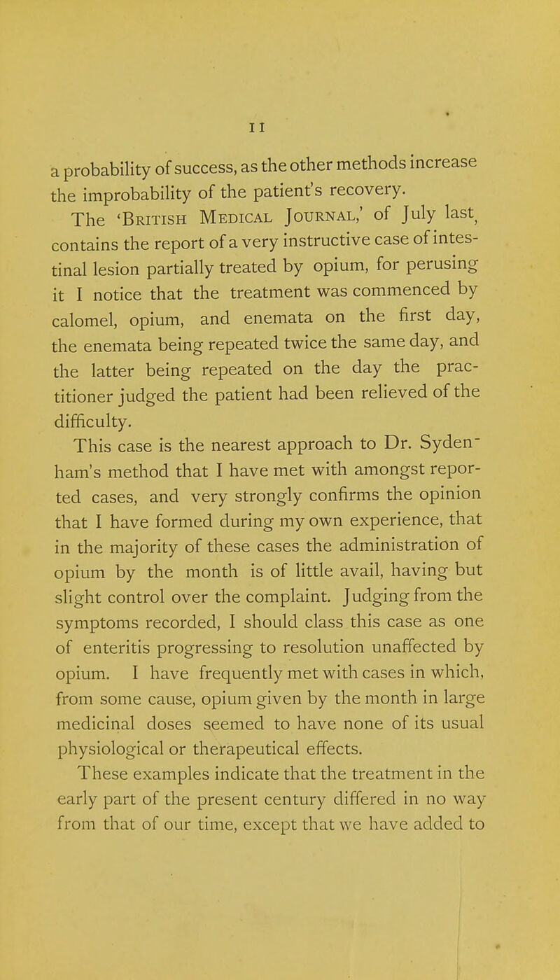 a probability of success, as the other methods increase the improbability of the patient's recovery. The 'British Medical Journal,' of July last contains the report of a very instructive case of intes- tinal lesion partially treated by opium, for perusing it I notice that the treatment was commenced by calomel, opium, and enemata on the first day, the enemata being repeated twice the same day, and the latter being repeated on the day the prac- titioner judged the patient had been relieved of the difficulty. This case is the nearest approach to Dr. Syden- ham's method that I have met with amongst repor- ted cases, and very strongly confirms the opinion that I have formed during my own experience, that in the majority of these cases the administration of opium by the month is of little avail, having but slight control over the complaint. Judging from the symptoms recorded, I should class this case as one of enteritis progressing to resolution unafiected by opium. I have frequently met with cases in which, from some cause, opium given by the month in large medicinal doses seemed to have none of its usual physiological or therapeutical effects. These examples indicate that the treatment in the early part of the present century differed in no way from that of our time, except that we have added to