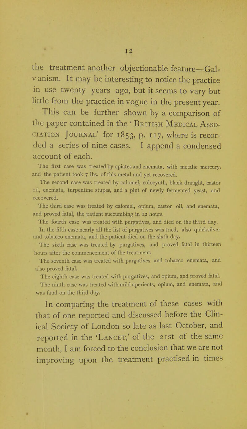 the treatment another objectionable feature—Gal- V anism. It may be interesting to notice the practice the paper contained in the ' British Medical Asso- ciation Journal' for 1853, p. 117, where is recor- ded a series of nine cases. I append a condensed account of each. The first case was treated by opiates and enemata, with metalic mercur)', and the patient took 7 lbs. of this metal and yet recovered. The second case was treated by calomel, colocynth, black draught, castor oil, enemata, turpentine stupes, and a pint of newly fermented yeast, and recovered. The third case was treated by calomel, opium, castor oil, and enemata, and proved fatal, the patient succumbing in 12 hours. The fourth case was treated with purgatives, and died on the third day. In the fifth case nearly all the list of purgatives was tried, also quicksilver and tobacco enemata, and the patient died on the sixth day. The sixth case was treated by purgatives, and proved fatal in thirteen hours after the commencement of the treatment. The seventh case was treated with purgatives and tobacco enemata, and also proved fatal. The eighth case was treated with purgatives, and opium, and proved fatal. The ninth case was treated with mild aperients, opium, and enemata, and was fatal on the third day. In comparing the treatment of these cases with that of one reported and discussed before the Clin- ical Society of London so late as last October, and reported in the 'Lancet,' of the 21st of the same month, I am forced to the conclusion that we are not improving upon the treatment practised in times