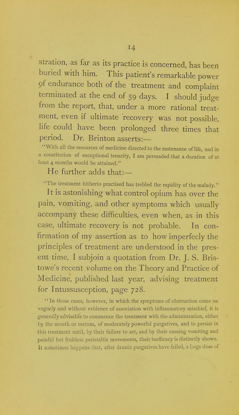 stration, as far as its practice is concerned, has been buried with him. This patient's remarkable power 9f endurance both of the treatment and complaint terminated at the end of 59 days. I should judge from the report, that, under a more rational treat- ment, even if ultimate recovery was not possible, life could have been prolonged three times that period. Dr. Brinton asserts:— With all the resources of medicine directed to the sustenance of life, and in a constitution of exceptional tenacity, I am persuaded that a duration of at least 4 months would be attained. He further adds that:— The treatment hitherto practised has trebled the rapidity of the malady. It is astonishing what control opium has over the pain, vomiting, and other symptoms which usually accompany these difficulties, even when, as in this case, ultimate recovery is not probable. In con- firmation of my assertion as to how imperfecly the principles of treatment are understood in the pres- ent time, I subjoin a quotation from Dr. J. S. Bris- towe's recent volume on the Theory and Practice of Medicine, published last year, advising treatment for Intussusception, page 728. '' In those cases, however, in which the symptoms of obstruction come on vaguely and without evidence of association with inflammatory mischief, it is generally advisable to commence the treatment with the administration, either by the mouth or rectum, of moderately powerful purgatives, and to persist in this treatment until, by their failure to act, and by their causing vomiting and painful but fruitless peristaltic movements, their ineflicacy is distinctly shown. It sometimes happens that, after drastic purgatives have failed, a large dose of