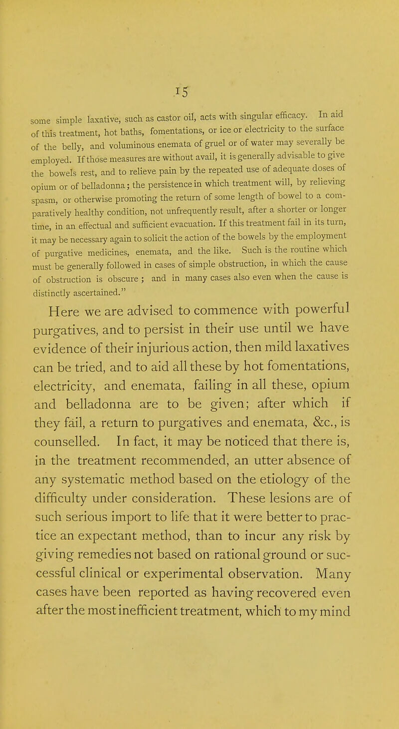 some simple laxative, such as castor oil, acts with singular efficacy. In aid of this treatment, hot baths, fomentations, or ice or electricity to the surface of the belly, and voluminous enemata of gruel or of water may severally be employed. If those measures are without avail, it is generally advisable to give the bowels rest, and to relieve pain by the repeated use of adequate doses of opium or of belladonna; the persistence in which treatment will, by relieving spasm, or otherwise promoting the return of some length of bowel to a com- paratively healthy condition, not unfrequently result, after a shorter or longer time, in an effectual and sufficient evacuation. If this treatment fail in its turn, it may be necessary again to solicit the action of the bowels by the employment of purgative medicines, enemata, and the like. Such is the routine which must be generally followed in cases of simple obstruction, in which the cause of obstruction is obscure ; and in many cases also even when the cause is distinctly ascertained. Here we are advised to commence v/ith powerful purgatives, and to persist in their use until we have evidence of their injurious action, then mild laxatives can be tried, and to aid all these by hot fomentations, electricity, and enemata, failing in all these, opium and belladonna are to be given; after which if they fail, a return to purgatives and enemata, &c., is counselled. In fact, it may be noticed that there is, in the treatment recommended, an utter absence of any systematic method based on the etiology of the difficulty under consideration. These lesions are of such serious import to life that it were better to prac- tice an expectant method, than to incur any risk by giving remedies not based on rational ground or suc- cessful clinical or experimental observation. Many cases have been reported as having recovered even after the most inefficient treatment, which to my mind