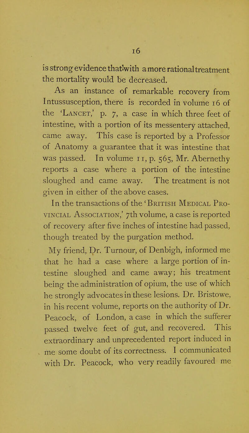 is strong evidence thatVith a more rational treatment the mortality would be decreased. As an instance of remarkable recovery from Intussusception, there is recorded in volume i6 of the 'Lancet,' p. 7, a case in which three feet of intestine, with a portion of its messentery attached, came away. This case is reported by a Professor of Anatomy a guarantee that it was intestine that was passed. In volume 11, p. 565, Mr. Abernethy reports a case where a portion of the intestine sloughed and came away. The treatment is not given in either of the above cases. In the transactions of the 'British Medical Pro- vincial Association,' 7th volume, a case is reported of recovery after five inches of intestine had passed, though treated by the purgation method. My friend. Dr. Turnour, of Denbigh, informed me that he had a case where a large portion of in- testine sloughed and came away; his treatment being the administration of opium, the use of which he strongly advocates in these lesions. Dr. Bristowe, in his recent volume, reports on the authority of Dr. Peacock, of London, a case in which the sufferer passed twelve feet of gut, and recovered. This extraordinary and unprecedented report induced in me some doubt of its correctness. I communicated with Dr. Peacock, who very readily favoured me