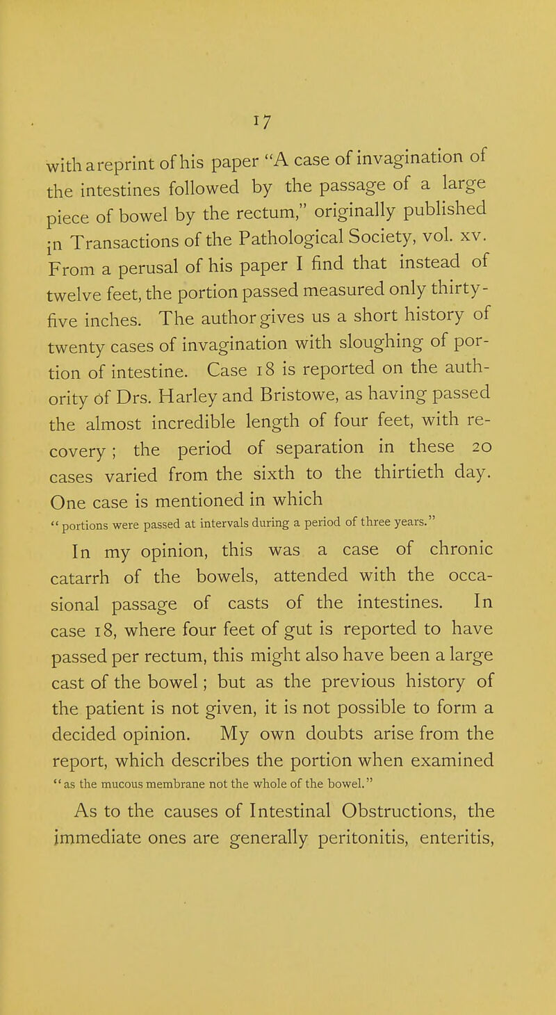 withareprlnt of his paper A case of invaginaUon of the intestines followed by the passage of a large piece of bowel by the rectum, originally published in Transactions of the Pathological Society, vol. xv. From a perusal of his paper I find that instead of twelve feet, the portion passed measured only thirty- five inches. The author gives us a short history of twenty cases of invagination with sloughing of por- tion of intestine. Case i8 is reported on the auth- ority of Drs. Harley and Bristowe, as having passed the almost incredible length of four feet, with re- covery ; the period of separation in these 20 cases varied from the sixth to the thirtieth day. One case is mentioned in which  portions were passed at intervals during a period of three years. In my opinion, this was a case of chronic catarrh of the bowels, attended with the occa- sional passage of casts of the intestines. In case 18, where four feet of gut is reported to have passed per rectum, this might also have been a large cast of the bowel; but as the previous history of the patient is not given, it is not possible to form a decided opinion. My own doubts arise from the report, which describes the portion when examined as the mucous membrane not the whole of the bowel. As to the causes of Intestinal Obstructions, the immediate ones are generally peritonitis, enteritis,