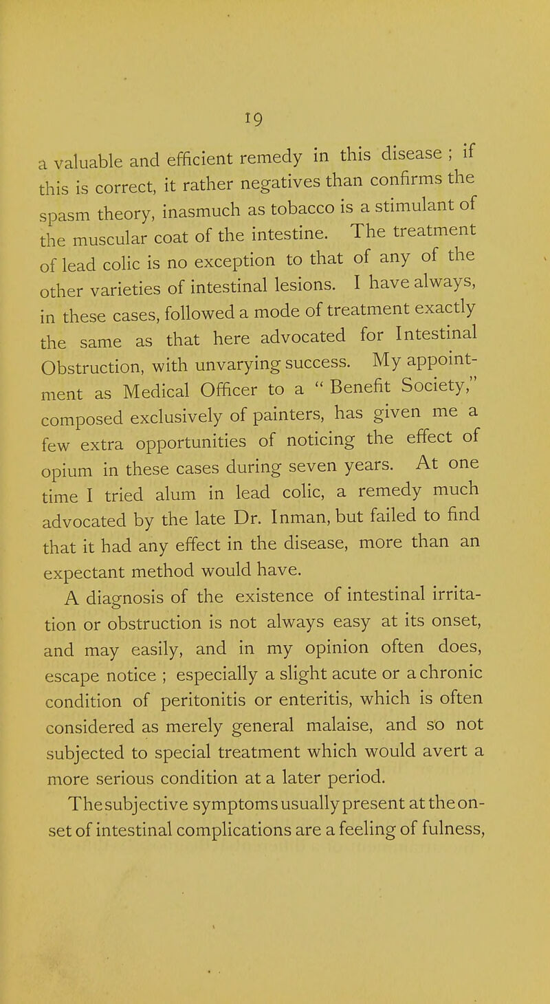 a valuable and efficient remedy in this disease ; if this is correct, it rather negatives than confirms the spasm theory, inasmuch as tobacco is a stimulant of the muscular coat of the intestine. The treatment of lead colic is no exception to that of any of the other varieties of intestinal lesions. I have always, in these cases, followed a mode of treatment exactly the same as that here advocated for Intestinal Obstruction, with unvarying success. My appoint- ment as Medical Officer to a  Benefit Society, composed exclusively of painters, has given me a few extra opportunities of noticing the effect of opium in these cases during seven years. At one time I tried alum in lead colic, a remedy much advocated by the late Dr. Inman, but failed to find that it had any effect in the disease, more than an expectant method would have. A diagnosis of the existence of intestinal irrita- tion or obstruction is not always easy at its onset, and may easily, and in my opinion often does, escape notice ; especially a slight acute or a chronic condition of peritonitis or enteritis, which is often considered as merely general malaise, and so not subjected to special treatment which would avert a more serious condition at a later period. Thesubjective symptoms usually present at theon- set of intestinal complications are a feeling of fulness,