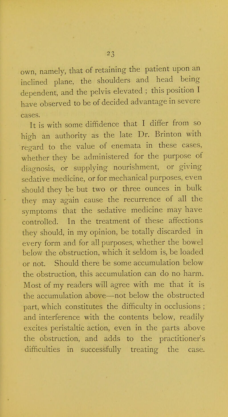 own, namely, that of retaining the patient upon an incHned plane, the shoulders and head being dependent, and the pelvis elevated ; this position I have observed to be of decided advantage in severe cases. It is with some diffidence that I differ from so high an authority as the late Dr. Brinton with reo-ard to the value of enemata in these cases, whether they be administered for the purpose of diagnosis, or supplying nourishment, or giving sedative medicine, or for mechanical purposes, even should they be but two or three ounces in bulk they may again cause the recurrence of all the symptoms that the sedative medicine may have controlled. In the treatment of these affections they should, in my opinion, be totally discarded in every form and for all purposes, whether the bowel below the obstruction, which it seldom is, be loaded or not. Should there be some accumulation below the obstruction, this accumulation can do no harm. Most of my readers will agree with me that it is the accumulation above—not below the obstructed part, which constitutes the difficulty in occlusions ; and interference with the contents below, readily excites peristaltic action, even in the parts above the obstruction, and adds to the practitioner's difficulties in successfully treating the case.