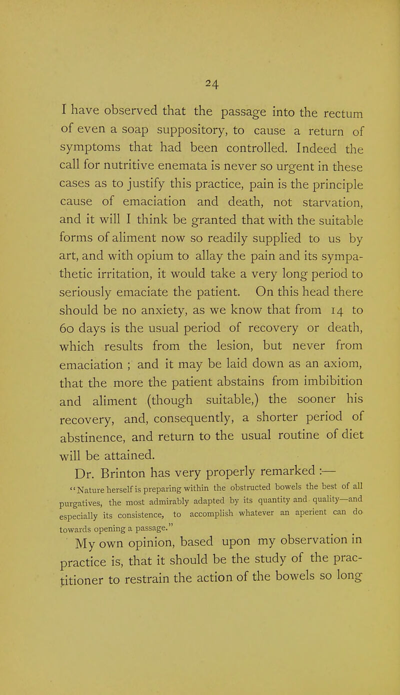 I have observed that the passage into the rectum of even a soap suppository, to cause a return of symptoms that had been controlled. Indeed the call for nutritive enemata is never so urgent in these cases as to justify this practice, pain is the principle cause of emaciation and death, not starvation, and it will I think be granted that with the suitable forms of aliment now so readily supplied to us by art, and with opium to allay the pain and its sympa- thetic irritation, it would take a very long period to seriously emaciate the patient. On this head there should be no anxiety, as we know that from 14 to 60 days is the usual period of recovery or death, which results from the lesion, but never from emaciation ; and it may be laid down as an axiom, that the more the patient abstains from imbibition and aliment (though suitable,) the sooner his recovery, and, consequently, a shorter period of abstinence, and return to the usual routine of diet will be attained. Dr. Brinton has very properly remarked :— Nature herself is preparing within the obstructed bowels the best of all purgatives, the most admirably adapted by its quantity and quality—and especially its consistence, to accomplish whatever an aperient can do towards opening a passage. My own opinion, based upon my observation in practice is, that it should be the study of the prac- titioner to restrain the action of the bowels so long