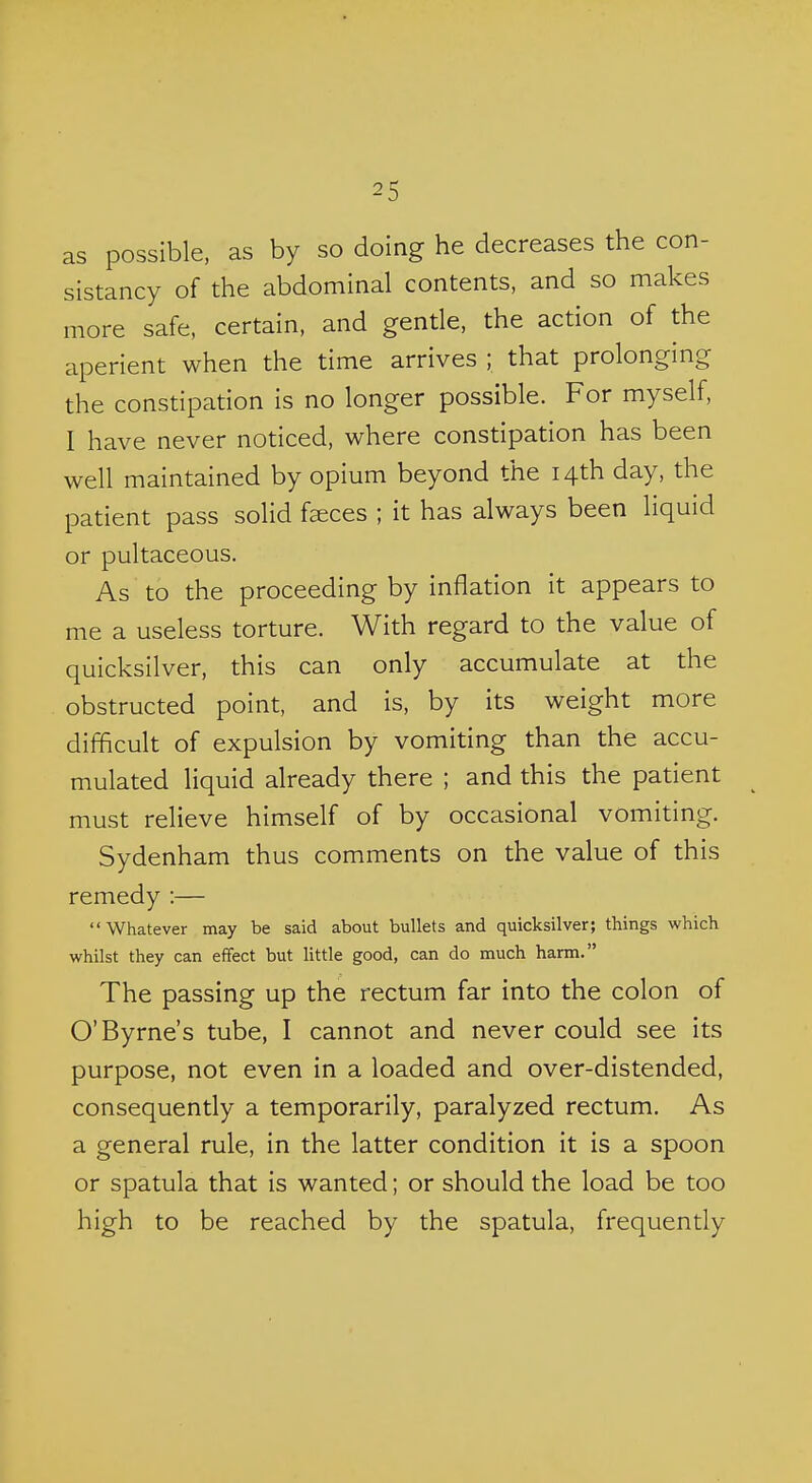 as possible, as by so doing he decreases the con- sistancy of the abdominal contents, and so makes more safe, certain, and gende, the action of the aperient when the time arrives ; that prolonging the constipation is no longer possible. For myself, I have never noticed, where constipation has been well maintained by opium beyond the 14th day, the patient pass solid faeces ; it has always been liquid or pultaceous. As to the proceeding by inflation it appears to me a useless torture. With regard to the value of quicksilver, this can only accumulate at the obstructed point, and is, by its weight more difficult of expulsion by vomiting than the accu- mulated liquid already there ; and this the patient must relieve himself of by occasional vomiting. Sydenham thus comments on the value of this remedy :— Whatever may be said about bullets and quicksilver; things which whilst they can effect but little good, can do much harm. The passing up the rectum far into the colon of O'Byrne's tube, I cannot and never could see its purpose, not even in a loaded and over-distended, consequently a temporarily, paralyzed rectum. As a general rule, in the latter condition it is a spoon or spatula that is wanted; or should the load be too high to be reached by the spatula, frequently