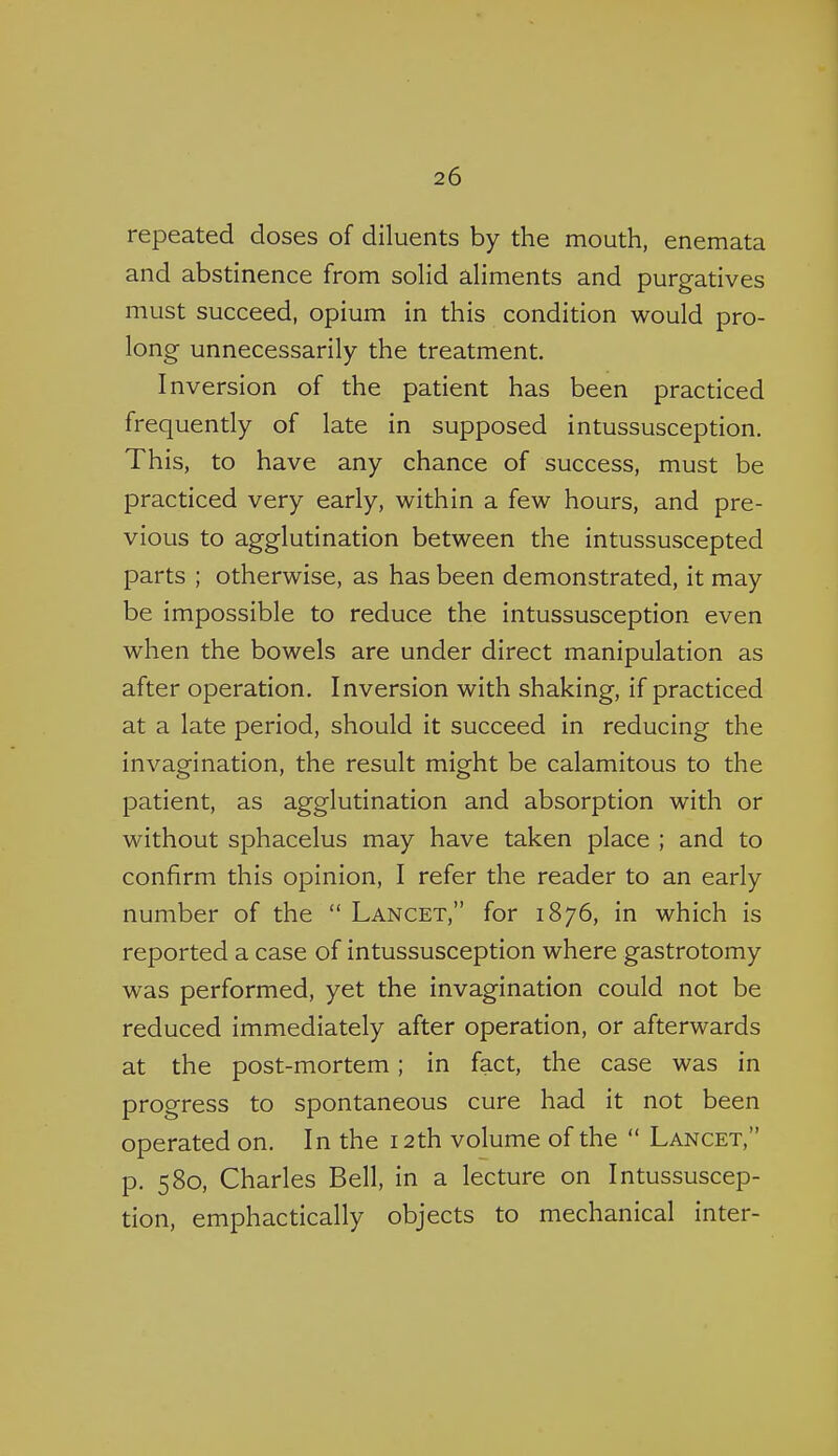 repeated doses of diluents by the mouth, enemata and abstinence from soHd aHments and purgatives must succeed, opium in this condition would pro- long unnecessarily the treatment. Inversion of the patient has been practiced frequently of late in supposed intussusception. This, to have any chance of success, must be practiced very early, within a few hours, and pre- vious to agglutination between the intussuscepted parts ; otherwise, as has been demonstrated, it may be impossible to reduce the intussusception even when the bowels are under direct manipulation as after operation. Inversion with shaking, if practiced at a late period, should it succeed in reducing the invagination, the result might be calamitous to the patient, as agglutination and absorption with or without sphacelus may have taken place ; and to confirm this opinion, I refer the reader to an early number of the  Lancet, for 1876, in which is reported a case of intussusception where gastrotomy was performed, yet the invagination could not be reduced immediately after operation, or afterwards at the post-mortem; in fact, the case was in progress to spontaneous cure had it not been operated on. In the 12th volume of the  Lancet, p. 580, Charles Bell, in a lecture on Intussuscep- tion, emphactically objects to mechanical inter-