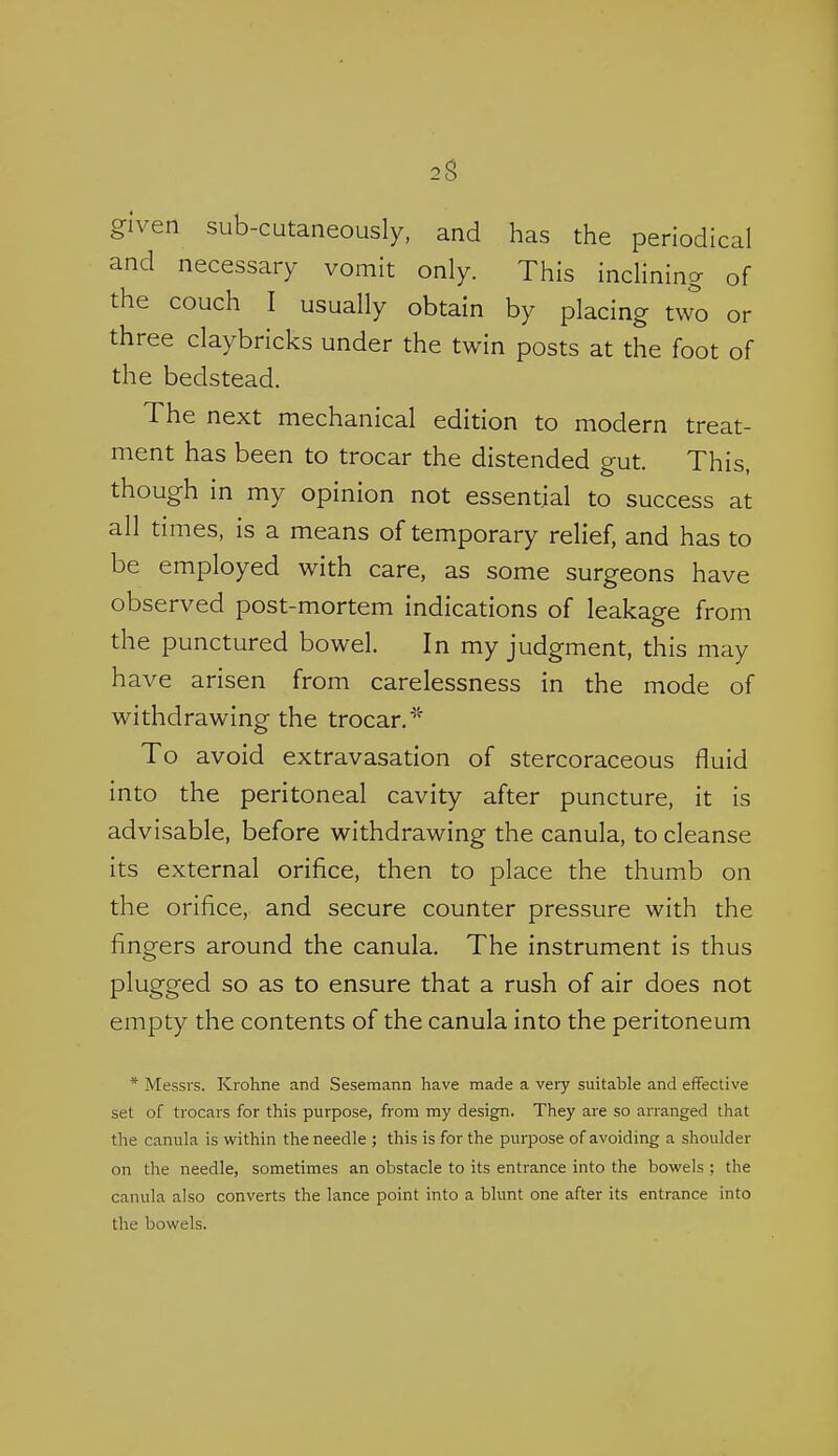 given siib-cutaneously, and has the periodical and necessary vomit only. This inclining of the couch I usually obtain by placing two or three claybricks under the twin posts at the foot of the bedstead. The next mechanical edition to modern treat- ment has been to trocar the distended gut. This, though in my opinion not essential to success at all times, is a means of temporary relief, and has to be employed with care, as some surgeons have observed post-mortem indications of leakage from the punctured bowel. In my judgment, this may have arisen from carelessness in the mode of withdrawing the trocar,' To avoid extravasation of stercoraceous fluid into the peritoneal cavity after puncture, it is advisable, before withdrawing the canula, to cleanse its external orifice, then to place the thumb on the orifice, and secure counter pressure with the fingers around the canula. The instrument is thus plugged so as to ensure that a rush of air does not empty the contents of the canula into the peritoneum * Messrs. Krohne and Sesemann have made a very suitable and effective set of trocars for this purpose, from my design. They are so arranged that the canula is within the needle ; this is for the purpose of avoiding a shoulder on the needle, sometimes an obstacle to its entrance into the bowels ; the canula also converts the lance point into a blunt one after its entrance into the bowels.