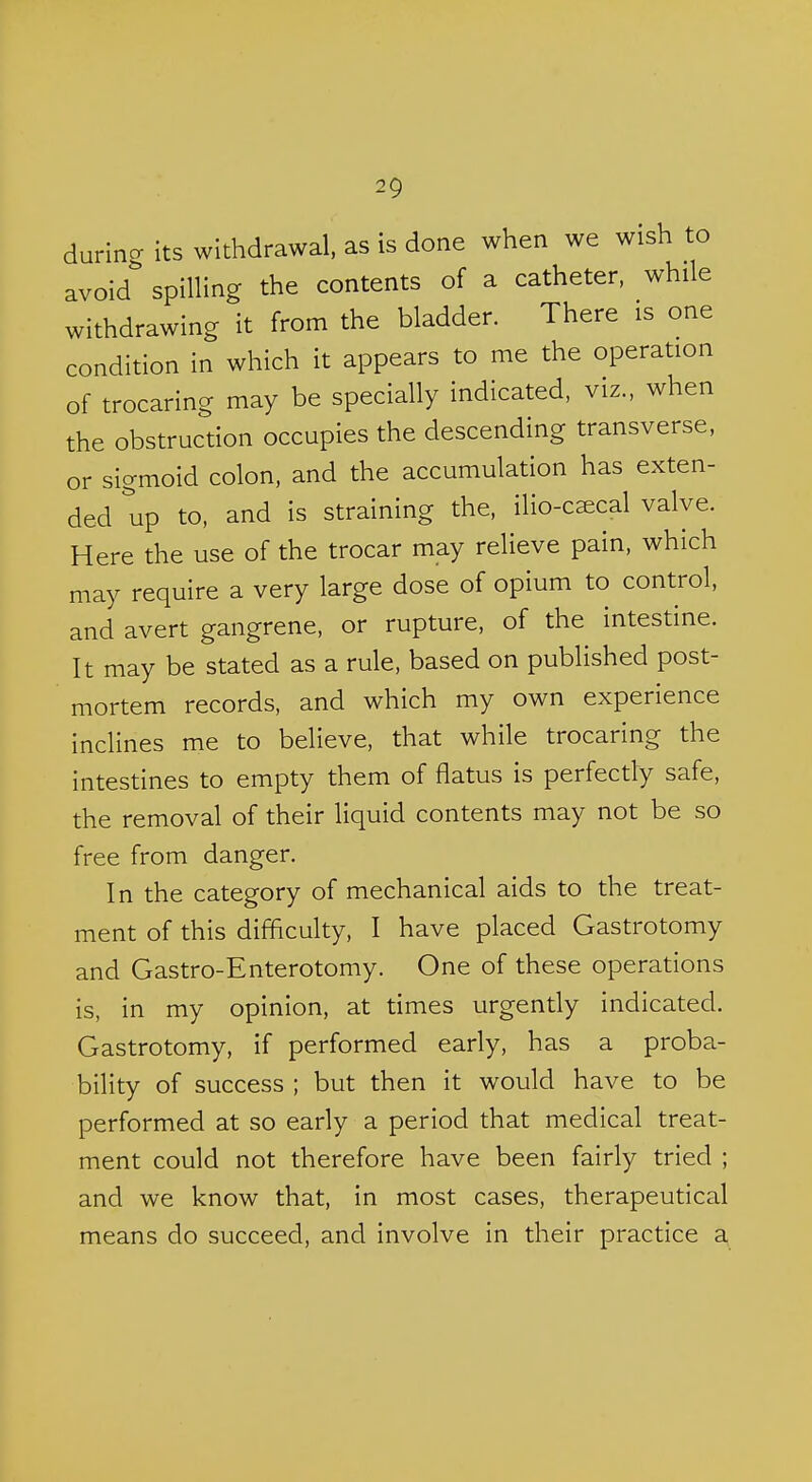 durincr its withdrawal, as is done when we wish to avoid spilling the contents of a catheter, while withdrawing it from the bladder. There is one condition in which it appears to me the operation of trocaring may be specially indicated, viz., when the obstruction occupies the descending transverse, or sigmoid colon, and the accumulation has exten- ded up to, and is straining the, ilio-c^cal valve. Here the use of the trocar may relieve pain, which may require a very large dose of opium to control, and avert gangrene, or rupture, of the intestine. It may be stated as a rule, based on published post- mortem records, and which my own experience inclines me to believe, that while trocaring the intestines to empty them of flatus is perfectly safe, the removal of their liquid contents may not be so free from danger. In the category of mechanical aids to the treat- ment of this difficulty, I have placed Gastrotomy and Gastro-Enterotomy. One of these operations is, in my opinion, at times urgently indicated. Gastrotomy. if performed early, has a proba- bility of success ; but then it would have to be performed at so early a period that medical treat- ment could not therefore have been fairly tried ; and we know that, in most cases, therapeutical means do succeed, and involve in their practice a