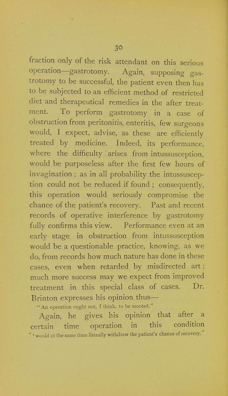 fraction only of the risk attendant on this serious operation—gastrotomy. Again, supposing gas- trotomy to be successful, the patient even then has to be subjected to an efficient method of restricted diet and therapeutical remedies in the after treat- ment. To perform gastrotomy in a case of obstruction from peritonitis, enteritis, few surgeons would, I expect, advise, as these are efficiently treated by medicine. Indeed, its performance, where the difficulty arises from intussusception, would be purposeless after the first few hours of invagination; as in all probability the intussuscep- tion could not be reduced if found ; consequently, this operation would seriously compromise the chance of the patient's recovery. Past and recent records of operative interference by gastrotomy fully confirms this view. Performance even at an early stage in obstruction from intussusception would be a questionable practice, knowing, as we do, from records how much nature has done in these cases, even when retarded by misdirected art; much more success may we expect from improved treatment in this special class of cases. Dr. Brinton expresses his opinion thus— '' An operation ought not, I think, to be mooted. Again, he gives his opinion that after a certain time operation in this condition ' ' would at the same time literally withdraw the patient's chance of recovery.