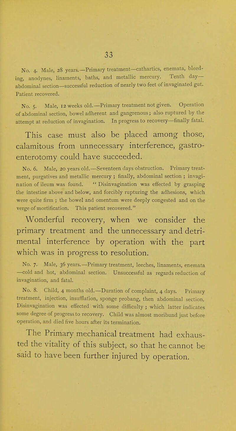 No. 4. Male, 28 years.—Primary treatment—cathartics, enemata, bleed- ing, anodynes, linaments, baths, and metallic mercuiy. Tenth day- abdominal section—successful reduction of nearly two feet of invaginated gut. Patient recovered. No. 5. Male, 12 weeks old.—Primary treatment not given. Operation of abdominal section, bowel adherent and gangrenous; also ruptured by the attempt at reduction of invagination. In progress to recovery—finally fatal. This case must also be placed among those, calamitous from unnecessary interference, gastro- enterotomy could have succeeded. No. 6. Male, 20 years old.—Seventeen days obstruction. Primary treat- ment, purgatives and metallic mercuiy ; finally, abdominal section ; invagi- nation of ileum was found.  Disinvagination was effected by grasping the intestine above and below, and forcibly rupturing the adhesions, which were quite firm ; the bowel and omentum were deeply congested and on the verge of mortification. This patient recovered. Wonderful recovery, when we consider the primary treatment and the unnecessary and detri- mental interference by operation with the part which was in progress to resolution. No. 7. Male, 36 years.—Primary treatment, leeches, linaments, enemata —cold and hot, abdominal section. Unsuccessful as regards reduction of invagination, and fatal. No. 8. Child, 4 months old.—Duration of complaint, 4 days. Primary treatment, injection, insufflation, sponge probang, then abdominal section. Disinvagination was effected with some difficulty ; which latter indicates some degree of progress to recovery. Child was almost moribund just before operation, and died five hours after its termination. The Primary mechanical treatment had exhaus- ted the vitality of this subject, so that he cannot be said to have been further injured by operation.