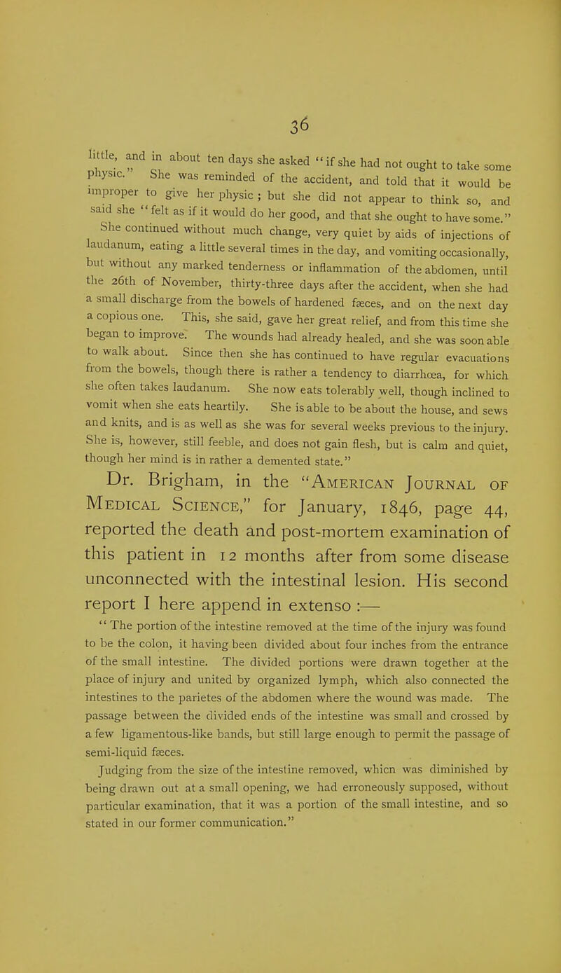 1 ttle, and m about ten days she asked if she had not ought to take some phys.c. She was reminded of the accident, and told that it would be improper to give her physic ; but she did not appear to think so, and said she  felt as if it would do her good, and that she ought to have some. She continued without much change, very quiet by aids of injections of laudanum, eating a Httle several times in the day, and vomiting occasionally, but without any marked tenderness or inflammation of the abdomen, until the 26th of November, thirty-three days after the accident, when she had a small discharge from the bowels of hardened faeces, and on the next day a copious one. This, she said, gave her great relief, and from this time she began to improve. The wounds had already healed, and she was soon able to walk about. Since then she has continued to have regular evacuations from the bowels, though there is rather a tendency to diarrhoea, for which she often takes laudanum. She now eats tolerably well, though inclined to vomit when she eats heartily. She is able to be about the house, and sews and knits, and is as well as she was for several weeks previous to the injury. She is, however, still feeble, and does not gain flesh, but is calm and quiet, though her mind is in rather a demented state. Dr. Brigham, in the American Journal of Medical Science, for January, 1846, page 44, reported the death and post-mortem examination of this patient in 12 months after from some disease unconnected with the intestinal lesion. His second report I here append in extenso :—  The portion of the intestine removed at the time of the injury was found to be the colon, it having been divided about four inches from the entrance of the small intestine. The divided portions were drawn together at the place of injury and united by organized lymph, which also connected the intestines to the parietes of the abdomen where the wound was made. The passage between the divided ends of the intestine was small and crossed by a few ligamentous-like bands, but still large enough to permit the passage of semi-liquid faeces. Judging from the size of the intestine removed, whicn was diminished by being drawn out at a small opening, we had erroneously supposed, without particular examination, that it was a portion of the small intestine, and so stated in our former communication.