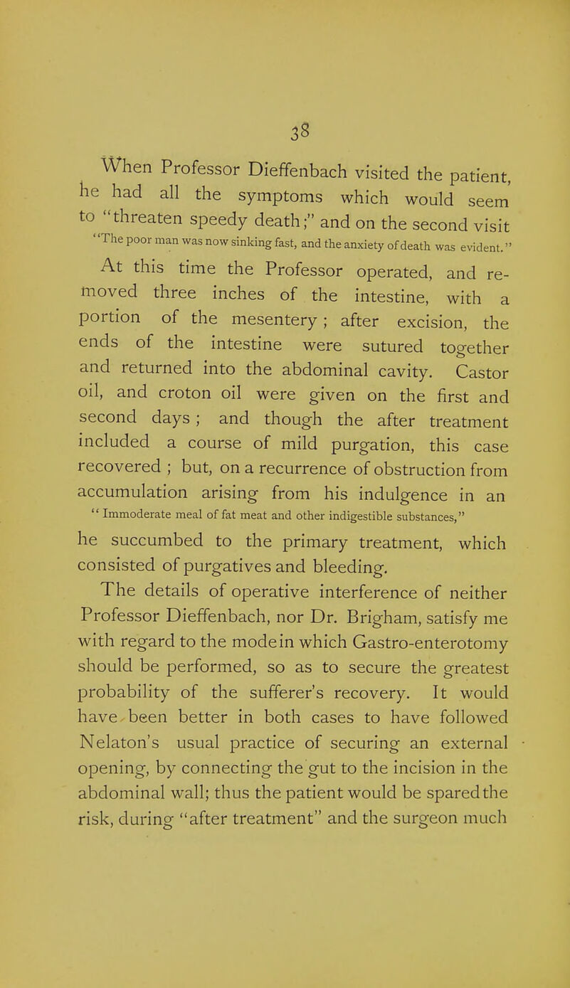 3S When Professor Dieffenbach visited the patient, he had all the symptoms which would seem' to threaten speedy death; and on the second visit The poor man was now sinking fast, and the anxiety of death was evident.  At this time the Professor operated, and re- moved three inches of the intestine, with a portion of the mesentery; after excision, the ends of the intestine were sutured together and returned into the abdominal cavity. Castor oil, and croton oil were given on the first and second days ; and though the after treatment included a course of mild purgation, this case recovered ; but, on a recurrence of obstruction from accumulation arising from his indulgence in an  Immoderate meal of fat meat and other indigestible substances, he succumbed to the primary treatment, which consisted of purgatives and bleeding. The details of operative interference of neither Professor Dieffenbach, nor Dr. Brigham, satisfy me with regard to the mode in which Gastro-enterotomy should be performed, so as to secure the greatest probability of the sufferer's recovery. It would have been better in both cases to have followed Nelaton's usual practice of securing an external opening, by connecting the gut to the incision in the abdominal wall; thus the patient would be spared the risk, during after treatment and the surgeon much