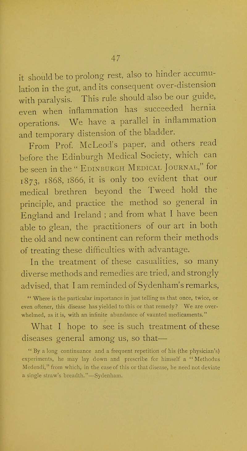 it should be to prolong rest, also to hinder accumu- lation in the gut, and its consequent over-distension with paralysis. This rule should also be our guide, even when inflammation has succeeded hernia operations. We have a parallel in inflammation and temporary distension of the bladder. From Prof. McLeod's paper, and others read before the Edinburgh Medical Society, which can be seen in the  Edinburgh Medical Journal, for 1873, 1868, 1866, it is only too evident that our medical brethren beyond the Tweed hold the principle, and practice the method so general in Eneland and Ireland ; and from what I have been able to glean, the practitioners of our art in both the old and new continent can reform their methods of treating these difficulties with advantage. In the treatment of these casualities, so many diverse methods and remedies are tried, and strongly advised, that I am reminded of Sydenham's remarks,  Where is the particular importance in just telling us that once, twice, or even oftener, this disease has yielded to this or that remedy? We are over- whelmed, as it is, with an infinite abundance of vaunted medicaments. What I hope to see is such treatment of these diseases general among us, so that—  By along continuance and a frequent repetition of his (the physician's) experiments, he may lay down and prescribe for himself a  Methodus Medendi, from which, in the case of this or that disease, he need not deviate a single straw's breadth.—Sydenham.