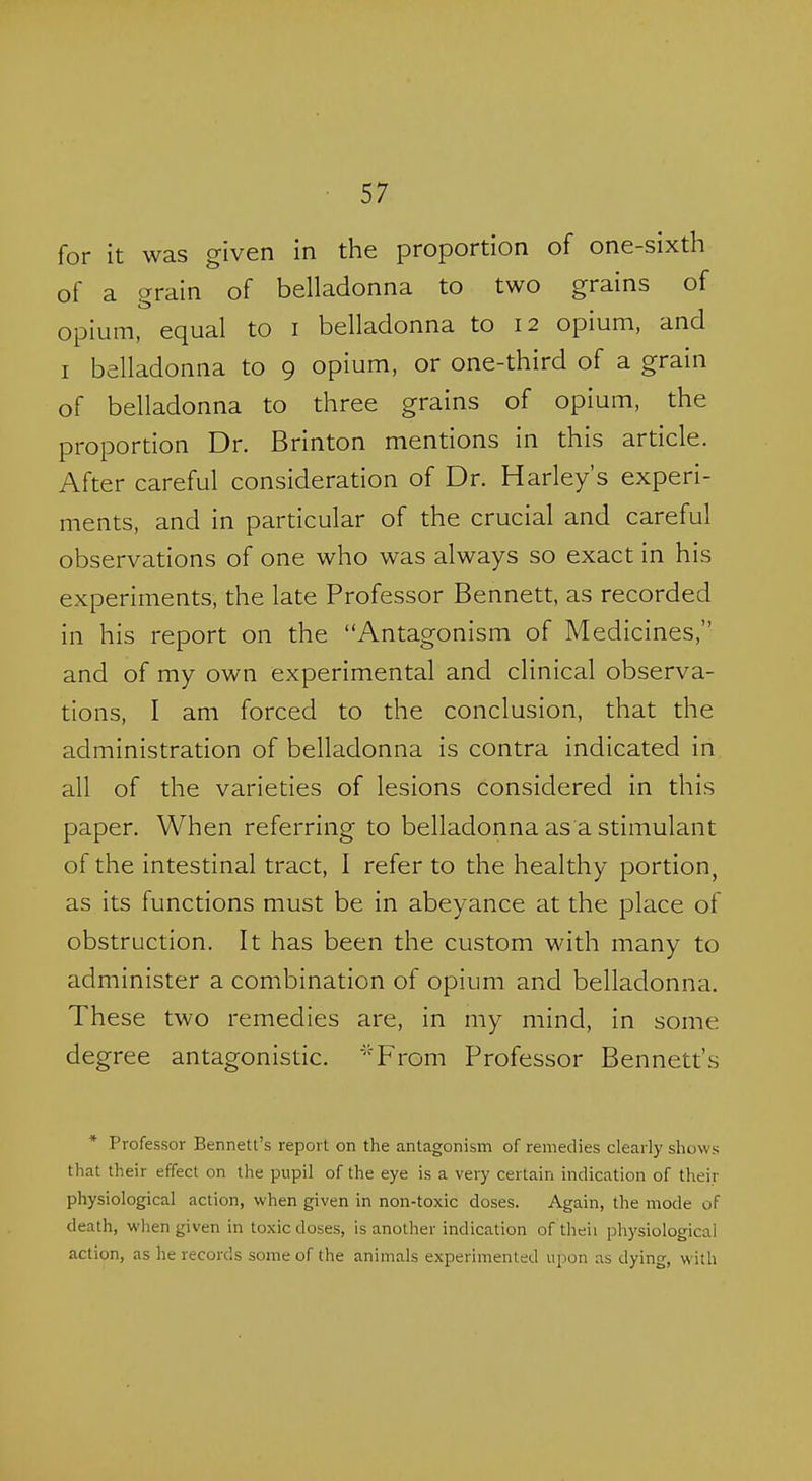 for it was given in the proportion of one-sixth of a grain of belladonna to two grains of opium, equal to i belladonna to 12 opium, and I belladonna to 9 opium, or one-third of a grain of belladonna to three grains of opium, the proportion Dr. Brinton mentions in this article. After careful consideration of Dr. Harley's experi- ments, and in particular of the crucial and careful observations of one who was always so exact in his experiments, the late Professor Bennett, as recorded in his report on the Antagonism of Medicines, and of my own experimental and clinical observa- tions, I am forced to the conclusion, that the administration of belladonna is contra indicated in all of the varieties of lesions considered in this paper. When referring to belladonna as a stimulant of the intestinal tract, I refer to the healthy portion, as its functions must be in abeyance at the place of obstruction. It has been the custom with many to administer a combination of opium and belladonna. These two remedies are, in my mind, in some degree antagonistic. 'From Professor Bennett's * Professor Bennett's report on the antagonism of remedies clearly shows that their effect on the pupil of the eye is a very certain indication of their physiological action, when given in non-toxic doses. Again, the mode of death, when given in toxic doses, is another indication of theii physiological action, as he records some of the animals experimented upon as dying, with