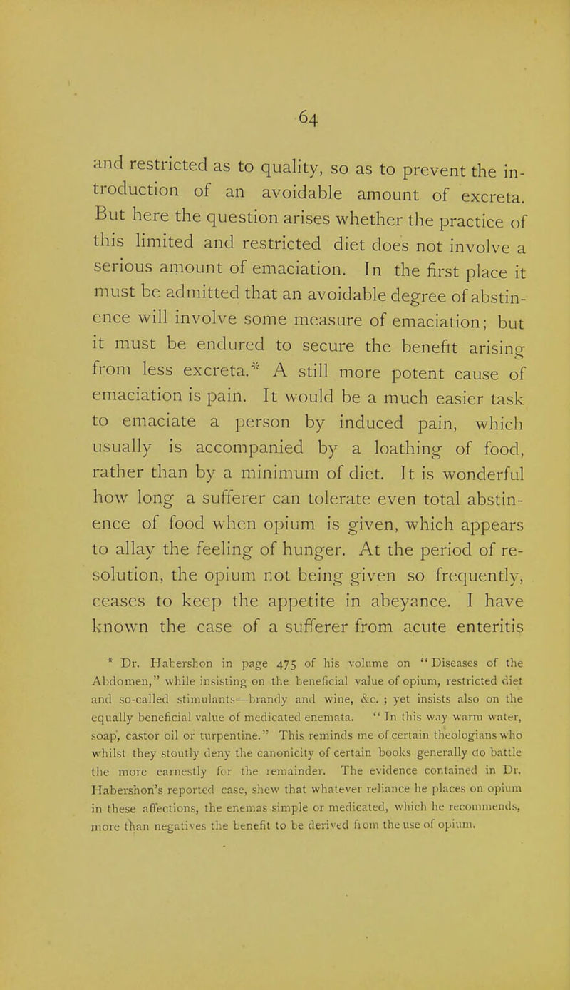 and restricted as to quality, so as to prevent the in- troduction of an avoidable amount of excreta. But here the question arises whether the practice of this limited and restricted diet does not involve a serious amount of emaciation. In the first place it must be admitted that an avoidable degree of abstin- ence will involve some measure of emaciadon; but it must be endured to secure the benefit arisino- from less excreta.A still more potent cause of emaciation is pain. It would be a much easier task to emaciate a person by induced pain, which usually is accompanied by a loathing of food, rather than by a minimum of diet. It is wonderful how long a sufierer can tolerate even total abstin- ence of food when opium is given, which appears to allay the feeling of hunger. At the period of re- solution, the opium not being given so frequently, ceases to keep the appetite in abeyance. I have known the case of a sufferer from acute enteritis * Dr. Haheislion in page 475 of his volume on Diseases of the Abdomen, while insisting on the beneficial value of opium, restricted diet and so-called stimulants—brandy and wine, &c. ; yet insists also on the equally beneficial value of medicated enemata.  In this way warm water, soap, castor oil or turpentine. This reminds me of certain theologians who whilst they stoutly deny the canonicity of certain books generally do battle the more earnestly fcr the remainder. The evidence contained in Dr. Habershon's reported case, shew that whatever reliance he places on opium in these affections, the enemas simple or medicated, which he recommends, more than negatives the benefit to be derived fioni the use of opium.