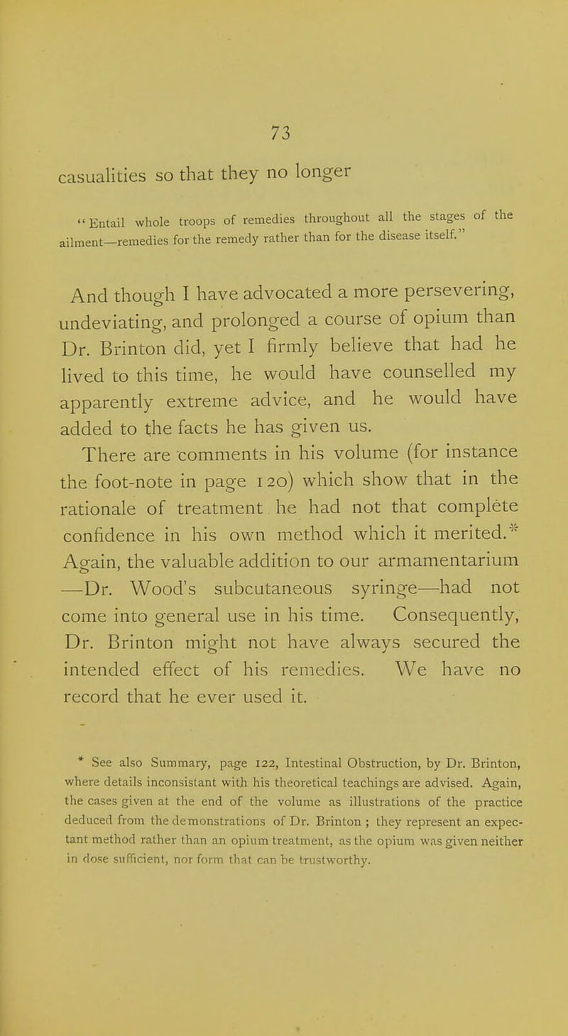 casualities so that they no longer Entail whole troops of remedies throughout all the stages of the ailment—remedies for the remedy rather than for the disease itself. And though I have advocated a more perseverhig, undeviating, and prolonged a course of opium than Dr. Brinton did, yet I firmly believe that had he lived to this time, he would have counselled my apparently extreme advice, and he would have added to the facts he has given us. There are comments in his volume (for instance the foot-note in page 120) which show that in the rationale of treatment he had not that complete confidence in his own method which it merited. Aeain, the valuable addition to our armamentarium —Dr. Wood's subcutaneous syringe—had not come into general use in his time. Consequently, Dr. Brinton might not have always secured the intended effect of his remedies. We have no record that he ever used it. * See also Summary, page 122, Intestinal Obstruction, by Dr. Brinton, where details inconsistant with his theoretical teachings are advised. Again, the cases given at the end of the volume as illustrations of the practice deduced from the demonstrations of Dr. Brinton ; they represent an expec- tant method rather than an opium treatment, as the opium was given neither in dose sufficient, nor form that can be trustworthy.
