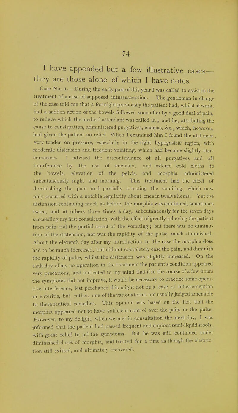 I have appended but a few illustrative cases they are those alone of which I have notes. Case No. i.—During the early part of this year I was called to assist in the treatment of a case of supposed intussusception. The gentleman in charge of the case told me that a fortnight previously the patient had, whilst at work, had a sudden action of the bowels followed soon after by a good deal of pain, to relieve which the medical attendant was called in ; and he, attributing the cause to constipation, administered purgatives, enemas, &c., which, however, had given the patient no relief. MHien I examined him I found the abdomen very tender on pressure, especially in the right hypogastric region, with moderate distension and frequent vomiting, which had become slightly ster- coraceous. I advised the discontinuance of all purgatives and all interference by the use of enemata, and ordered cold cloths to the bowels, elevation of the pelvis, and morphia administered subcutaneously night and morning. This treatment had the effect of diminishing the pain and partially arresting the vomiting, which now only occurred with a notable regularity about once in twelve hours. Yet the distension continuing much as before, the morphia was continued, sometimes twice, and at others three times a day, subcutaneously for the seven days succeeding my first consultation, with the effect of greatly relieving the patient from pain und the partial airest of the vomiting ; but there was no diminu- tion of the distension, nor was the rapidity of the pulse much diminished. About the eleventh day after my introduction to the case the morphia dose had to be much increased, but did not completely ease the pain, and diminish the rapidity of pulse, whilst the distension was slightly increased. On the I2th day of my co-operation in the treatment the patient's condition appeared very precarious, and indicated to my mind that if in the course of a few hours the symptoms did not improve, it would be necessary to practice some opera, tive interference, lest perchance this might not be a case of intussusception or enteritis, but rather, one of the various forms not usually judged amenable to therapeutical remedies. This opinion was based on the fact that the morphia appeared not to have sufficient control over the pain, or the pulse. However, to my delight, when we met in consultation the next day, I was informed that the patient had passed frequent and copious semi-liquid stools, with gieat relief to all the symptoms. But he was still continued under diminished doses of morphia, and treated for a time as though the ohstuic- tion still existed, and ultimately recovered.