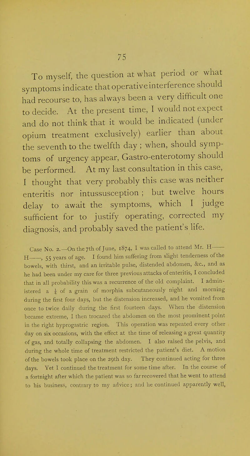 To myself, the question at what period or what symptoms indicate that operative interference should had recourse to, has always been a very difficult one to decide. At the present time, I would not expect and do not think that it would be indicated (under opium treatment exclusively) earlier than about the seventh to the twelfth day ; when, should symp- toms of urgency appear, Gastro-enterotomy should be performed. At my last consultation in this case, I thought that very probably this case was neither enteritis nor intussusception ; but twelve hours delay to await the symptoms, which I judge sufficient for to justify operating, corrected my diagnosis, and probably saved the patient's life. Case No. 2.—On the 7th of June, 1874, I was called to attend Mr. H H—, 55 years of age. I found him suffering from slight tenderness of the bowels, with thirst, and an irritable pulse, distended abdomen, &c., and as he had been under my care for three previous attacks of enteritis, I concluded that in all probability this was a recurrence of the old complaint. I admin- istered a 4 of a grain of morphia subcutaneously night and morning during the first four days, but the distension increased, and he vomited from once to twice daily during the first fourteen days. When the distension became extreme, I then trocared the abdomen on the most prominent point in the right hyprogastric region. This operation was repeated every other day on six occasions, with the effect at the time of releasing a great quantity of gas, and totally collapsing the abdomen. I also raised the pelvis, and during the whole time of treatment restricted the patient's diet. A motion of the bowels took place on the 29th day. They continued acting for three days. Yet 1 continued the treatment for some time after. In the course of a fortnight after which the patient was so far recovered that he went to attend to his business, contrary to my advice; and he continued apparently well,