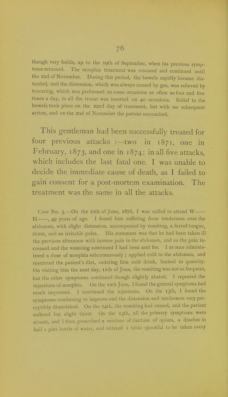 though very feeble, up to the 19th of September, when his previous symp- toms returned. The morphia treatment was resumed and continued until the 2nd of November. During this period, the bowels rapidly became dis- tended, and the distension, which was always caused by gas, was relieved by trocaring, which was performed on some occasions as often as four and five times a day, in all the trocar was inserted on 40 occasions. Relief to the bowels took place on the 22nd day of treatment, but with no subsequent action, and on the 2nd of November the patient succumbed. This gentleman had been successfully treated for four previous attacks :—two in 1871, one in February, 1873, and one in 1874; in all five attacks, which includes the last fatal one. I was unable to decide the immediate cause of death, as I failed to gain consent for a post-mortem examination. The treatment was the same in all the attacks. Case No. 3.—On the loth of June, 1876, I was called to attend W H , 49 years of age. I found him suffering from tenderness over the abdomen, with slight distension, accompanied by vomiting, a furred tongue, thirst, and an irritable pulse. His statement was that he had been taken ill the previous afternoon with intense pain in the abdomen, and as the pain in- creased and the vomiting continued I had been sent for. I at once adminis- tered a dose of morphia subcutaneously ; applied cold to the abdomen, and restricted the patient's diet, ordering him cold drink, limited in quantity. On visiting him the next day, nth of June, the vomiting was not so frequent, but the other symptoms continued though slightly abated. I repeated the injections of morphia. On the I2lh June, I found the general symptoms had much improved. I continued the injections. On the 13th, I found the symptoms continuing to improve and the distension and tenderness veiy per- ceptibly diminished. On the 14th, the vomiting had ceased, and the patient suffered but slight thirst. On the 13th, all the primary symptoms were absent, and I then prescribed a mixture of tincture of opium, a drachm in half a pint bottle ol' water, and ordered a table spoonful to be taken every