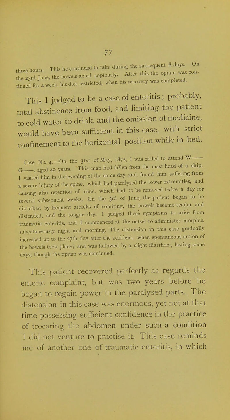 three hours. This he continued to take during the subsequent 8 days. On d June, the bowels acted copiously. After this the opnu. was con- tinued for a week, his diet restricted, when his recovery was completed. This I judged to be a case of enteritis ; probably, total abstinence from food, and limiting the patient to cold water to drink, and the omission of medicme, would have been sufficient in this case, with strict confinement to the horizontal position while in bed. Case No 4.-On the 31st of May, 1872, I was called to attend W Q a-ed 40 years. This man had faUen from the mast head of a ship. I visited him in the evening of the same day and found him suffering from a severe injury of the spine, which had paralysed the lower extremities, and causing also retention of urine, which had to be removed twice a day for several subsequent weeks. On the 3rd of June, the patient began to be disturbed by frequent attacks of vomiting, the bowels became tender and distended, and the tongue dry. I judged these symptoms to arise from traumatic enteritis, and I commenced at the outset to administer morphia subcutaneously night and morning. The distension in this case gradually increased up to the 27 th day after the accident, when spontaneous action of the bowels took place; and was followed by a slight diarrhoea, lasting some days, though the opium was continued. This patient recovered perfectly as regards the enteric complaint, but was two years before he began to regain power in the paralysed parts. The distension in this case was enormous, yet not at that time possessing sufficient confidence in the practice of trocarine the abdomen under such a condition I did not venture to practise it. This case reminds me of another one of traumatic enteritis, in which