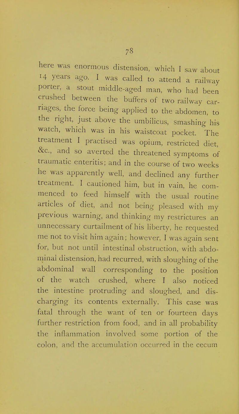 here was enormous distension, which I saw about 14 years ago. I was called to attend a railway man, who had been crushed between the buffers of two railway car- riages, the force being applied to the abdomen, to the right, just above the umbilicus, smashing his watch, which was in his waistcoat pocket. The treatment I practised was opium, restricted diet, &c., and so averted the threatened symptoms of traumatic enteritis; and in the course of two weeks he was apparently well, and declined any further treatment. I cautioned him, but in vain, he com- menced to feed himself with the usual routine articles of diet, and not being pleased with my previous warning, and thinking my restrictures an unnecessary curtailment of his liberty, he requested me not to visit him again; however, I was again sent for, but not until intestinal obstruction, with abdo- minal distension, had recurred, with sloughing of the abdominal wall corresponding to the position of the watch crushed, where I also noticed the intestine protruding and sloughed, and dis- charging its contents externally. This case was fatal through the want of ten or fourteen days further restriction from food, and in all probability the inflammation involved some portion of the colon, and the accumulation occurred in the cecum