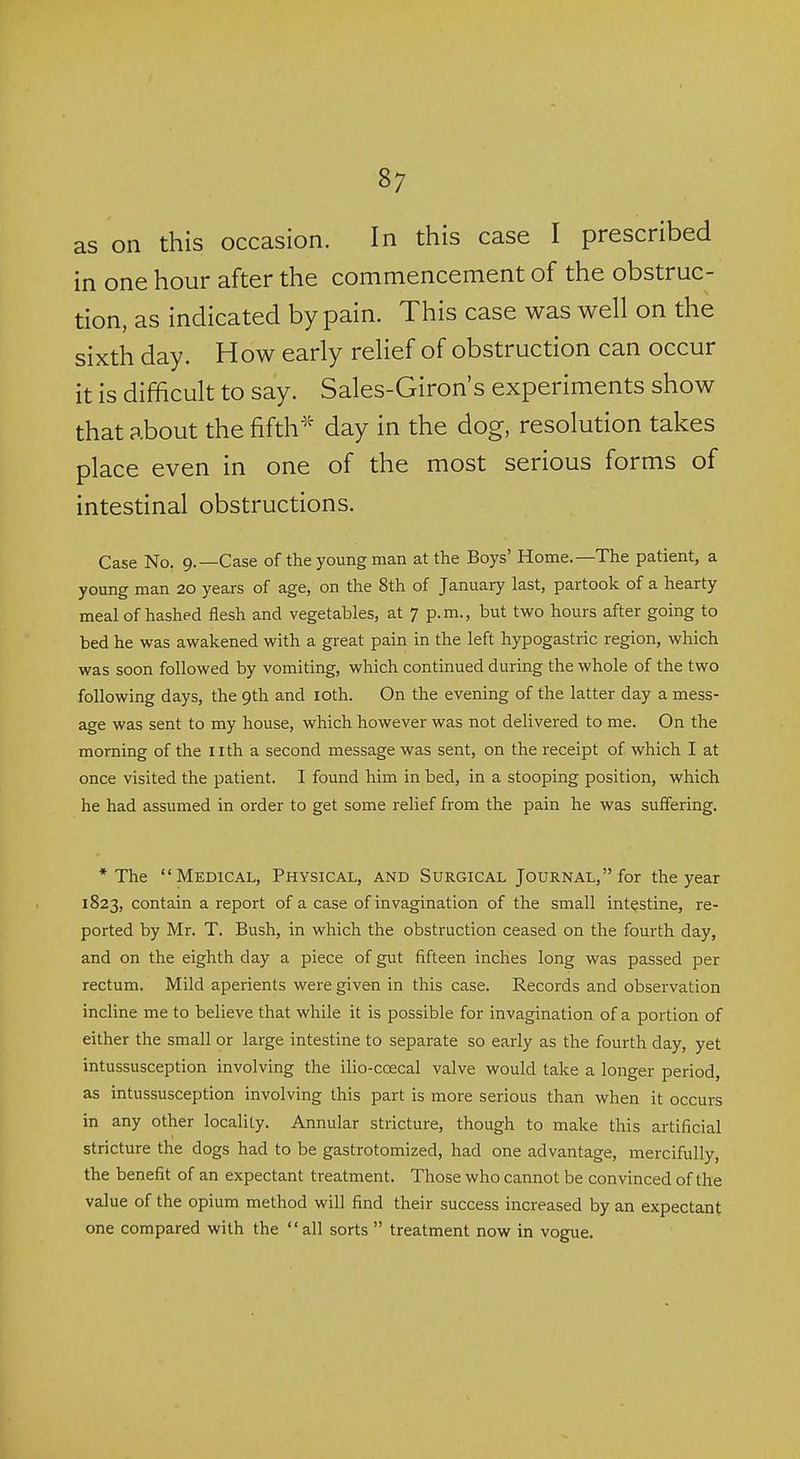 as on this occasion. In this case I prescribed in one hour after the commencement of the obstruc- tion, as indicated by pain. This case was well on the sixth day. How early relief of obstruction can occur it is difficult to say. Sales-Giron's experiments show that about the fifthday in the dog, resolution takes place even in one of the most serious forms of intestinal obstructions. Case No. 9.—Case of the young man at the Boys' Home.—The patient, a young man 20 years of age, on the 8th of January last, partook of a hearty meal of hashed flesh and vegetables, at 7 p.m., but two hours after going to bed he was awakened with a great pain in the left hypogastric region, which was soon followed by vomiting, which continued during the whole of the two following days, the 9th and loth. On the evening of the latter day a mess- age was sent to my house, which however was not delivered to me. On the morning of the iith a second message was sent, on the receipt of which I at once visited the patient. I found him in bed, in a stooping position, which he had assumed in order to get some relief from the pain he was suffering. * The Medical, Physical, and Surgical Journal, for the year 1823, contain a report of a case of invagination of the small intestine, re- ported by Mr. T. Bush, in which the obstruction ceased on the fourth day, and on the eighth day a piece of gut fifteen inches long was passed per rectum. Mild aperients were given in this case. Records and observation incline me to believe that while it is possible for invagination of a portion of either the small or large intestine to separate so early as the fourth day, yet intussusception involving the ilio-coecal valve would take a longer period, as intussusception involving this part is more serious than when it occurs in any other locality. Annular stricture, though to make this artificial stricture the dogs had to be gastrotomized, had one advantage, mercifully, the benefit of an expectant treatment. Those who cannot be convinced of the value of the opium method will find their success increased by an expectant one compared with the all sorts  treatment now in vogue.