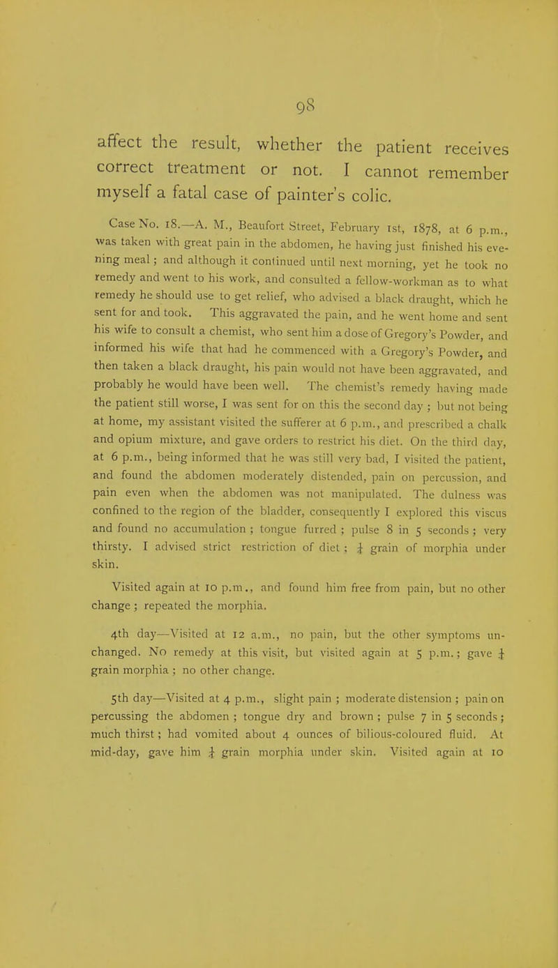 affect the result, whether the patient receives correct treatment or not. I cannot remember myself a fatal case of painter's colic. Case No. i8.—A. M., Beaufort Street, February ist, 1878, at 6 p.m., was taken with great pain in the abdomen, he having just finished his eve- ning meal ; and although it continued until next morning, yet he took no remedy and went to his work, and consulted a fellow-workman as to what remedy he should use to get relief, who advised a black draught, which he sent for and took. This aggravated the pain, and he went home and sent his wife to consult a chemist, who sent him a dose of Gregory's Powder, and informed his wife that had he commenced with a Gregory's Powder, and then taken a black draught, his pain would not have been aggravated, and probably he would have been well. The chemist's remedy having made the patient still worse, I was sent for on this the second day ; but not being at home, my assistant visited the sufferer at 6 p.m., and prescribed a chalk and opium mixture, and gave orders to restrict his diet. On the third day, at 6 p.m., being informed that he was still very bad, I visited the patient, and found the abdomen moderately distended, pain on percussion, and pain even when the abdomen was not manipulated. The dulness was confined to the region of the bladder, consequently I explored this viscus and found no accumulation ; tongue furred ; pulse 8 in 5 seconds ; very thirsty. I advised strict restriction of diet ; i grain of morphia under skin. Visited again at 10 p.m., and found him free from pain, but no other change ; repeated the morphia. 4th day—Visited at 12 a.m., no pain, but the other symptoms un- changed. No remedy at this visit, but visited again at 5 p.m.; gave i grain morphia ; no other change. 5th day—Visited at 4 p.m., slight pain ; moderate distension ; pain on percussing the abdomen ; tongue dry and brown ; pulse 7 in 5 seconds ; much thirst; had vomited about 4 ounces of bilious-coloured fluid. At mid-day, gave him ^ grain morphia under skin. Visited again at 10