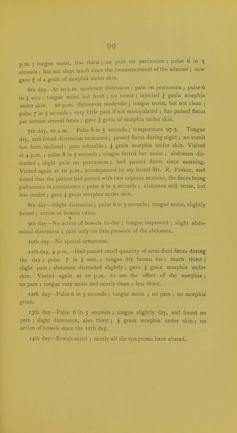 p.m. ; tongue moist, less thirst; no pain on percussion ; pulse 6 in 5 seconds ; has not slept much since the commencement of the ailment ; now gave I of a grain of morphia under skm. 6th day—At 10 a.m. moderate distension ; pain on percussion ; pulse 6 in 5 sees ; tongue moist but fresh ; no vomit ; injected i grain morphia under skin. 10 p.m. distension moderate ; tongue moist, but not clean ; pulse 7 in 5 seconds ; very little pain if not manipulated ; has passed flatus per rectum several times ; gave g- grain of morphia under skin. 7th day, 10 a.m. Pulse 8 in 5 seconds ; temperature 97.5. Tongue dry, and found distension increased ; passed flatus during night ; no vomit but feels inclined; pain tolerable; i grain morphia under skin. Visited at 4 p.m. ; pulse 8 in 5 seconds ; tongue furred but moist ; abdomen dis- tended ; slight pain on percussion ; had passed flatus since morning. Visited again at 10 p.m., accompanied by my friend Mr. R. Parker, and found that the patient had parted with two copious motions, the fseces being pultaceous in consistance ; pulse 6 in 5 seconds ; abdomen still tense, but less tender ; gave ^ grain morphia under skin. 8th day—Slight distension ; pulse 6 in 5 seconds; tongue moist, slightly furred ; action of bowels twice. 9th day—No action of bowels to-day ; tongue improved ; slight abdo- minal distension ; pain only on firm pressure of the abdomen. loth day—No special symptoms. nth day, 4 p.m.—Had passed small quantity of semi-fluid fseces during the day; pulse 7 in 5 sees. ; tongue dry brown fur; much thirst ; slight pain ; abdomen distended slightly ; gave ^ grain morphia under skin. Visited again at 10 p.m. to see the effect of the morphia ; no pain ; tongue very moist and nearly clean ; less thirst. I2th day—Pulse 6 in 5 seconds ; tongue moist ; no pain ; no morphia given. 13th day—Pulse 6 in 5 seconds ; tongue slightly dry, and found no pain ; slight distension, also thirst ; J gram morphia under skin ; no action of bowels since the nth day. 14th day—Bowels acted ; nearly all the symptoms have abated.