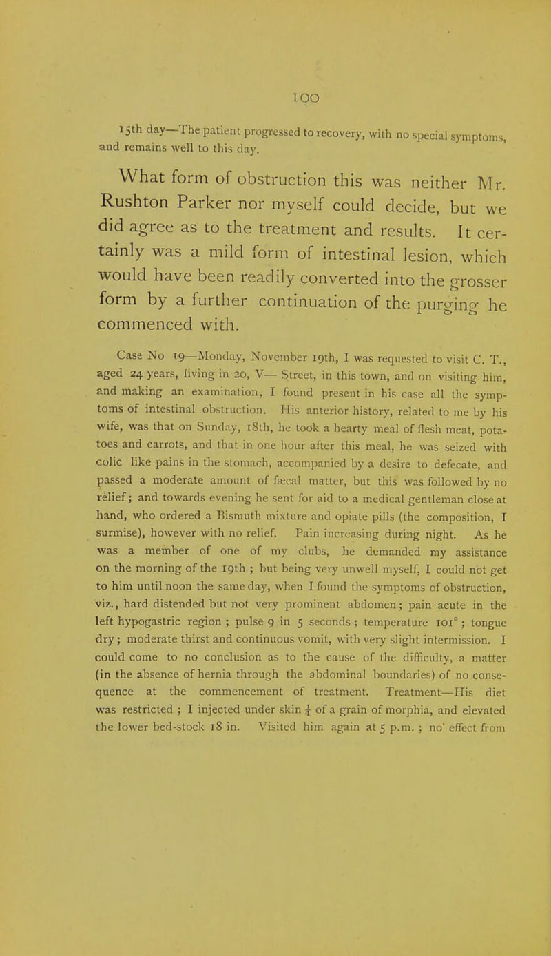 lOO 15th day-The patient progressed to recovery, with no special symptoms, and remains well to this day. What form of obstruction this was neither Mr. Rushton Parker nor myself could decide, but we did agree as to the treatment and results. It cer- tainly was a mild form of intestinal lesion, which would have been readily converted into the grosser form by a further continuation of the purging he commenced with. Case No 19—Monday, November 19th, I was requested to visit C. T., aged 24 years, living in 20, V— Street, in this town, and on visiting him, and making an examination, I found present in his case all the symp- toms of intestinal obstruction. His anterior history, related to me by his wife, was that on Sunday, i8th, he took a hearty meal of flesh meat, pota- toes and carrots, and that in one hour after this meal, he was seized with colic like pains in the stomach, accompanied by a desire to defecate, and passed a moderate amount of fsecal matter, but this was followed by no relief; and towards evening he sent for aid to a medical gentleman close at hand, who ordered a Bismuth mixture and opiate pills (the composition, I surmise), however with no relief. Pain increasing during night. As he was a member of one of my clubs, he demanded my assistance on the morning of the 19th ; but being very unwell myself, I could not get to him until noon the same day, when I found the symptoms of obstruction, viz., hard distended but not very prominent abdomen; pain acute in the left hypogastric region ; pulse 9 in 5 seconds ; temperature 101° ; tongue dry; moderate thirst and continuous vomit, with very slight intermission. I could come to no conclusion as to the cause of the difficulty, a matter (in the absence of hernia through the abdominal boundaries) of no conse- quence at the commencement of treatment. Treatment—His diet was restricted ; I injected under skin ^ of a grain of morphia, and elevated