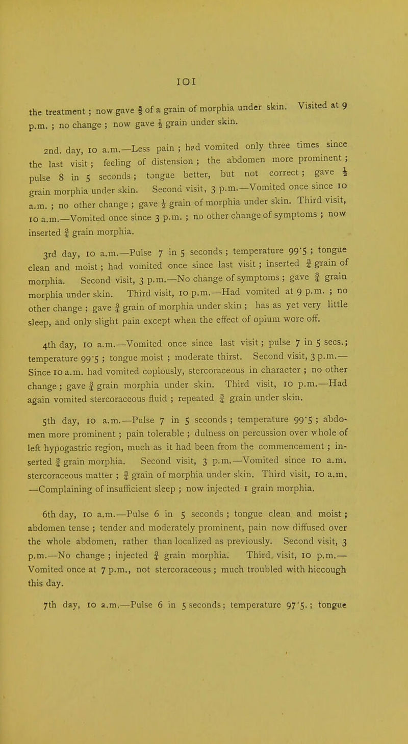 lOI the treatment ; now gave f of a grain of morphia under skin. Visited at 9 p.m. ; no change ; now gave i grain under skin. 2nd. day, 10 a.m.-Less pain ; had vomited only three times since the last visit; feehng of distension ; the abdomen more prominent ; pulse 8 in 5 seconds; tongue better, but not correct; gave i grain morphia under skin. Second visit, 3 p.m.-Vomited once since 10 a.m. ; no other change ; gave i grain of morphia under skin. Third visit, 10 a.m.—Vomited once since 3 p.m. ; no other change of symptoms ; now inserted | grain morphia. 3rd day, 10 a.m.—Pulse 7 in 5 seconds ; temperature 99*5 ; tongue clean and moist; had vomited once since last visit; inserted | grain of morphia. Second visit, 3 p.m.—No change of symptoms ; gave f grain morphia under skin. Third visit, 10 p.m.—Had vomited at 9 p.m. ; no other change ; gave f grain of morphia under skin ; has as yet very little sleep, and only slight pain except when the effect of opium wore off. 4th day, 10 a.m.—Vomited once since last visit; pulse 7 in 5 sees.; temperature 99-5 ; tongue moist ; moderate thirst. Second visit, 3 p.m.— Since 10 a.m. had vomited copiously, stercoraceous in character ; no other change; gave f grain morphia under skin. Third visit, 10 p.m.—Had again vomited stercoraceous fluid ; repeated | grain under skin. 5th day, 10 a.m.—Pulse 7 in 5 seconds; temperature 99S ! abdo- men more prominent; pain tolerable ; dulness on percussion over v hole of left hypogastric region, much as it had been from the commencement ; in- serted f grain morphia. Second visit, 3 p.m.—Vomited since 10 a.m. stercoraceous matter ; f grain of morphia under skin. Third visit, 10 a.m. —Complaining of insufficient sleep ; now injected i grain morphia. 6th day, 10 a.m.—Pulse 6 in 5 seconds ; tongue clean and moist; abdomen tense ; tender and moderately prominent, pain now diff'used over the whole abdomen, rather than localized as previously. Second visit, 3 p.m.—No change ; injected f grain morphia. Third, visit, 10 p.m.— Vomited once at 7 p.m., not stercoraceous; much troubled with hiccough this day.