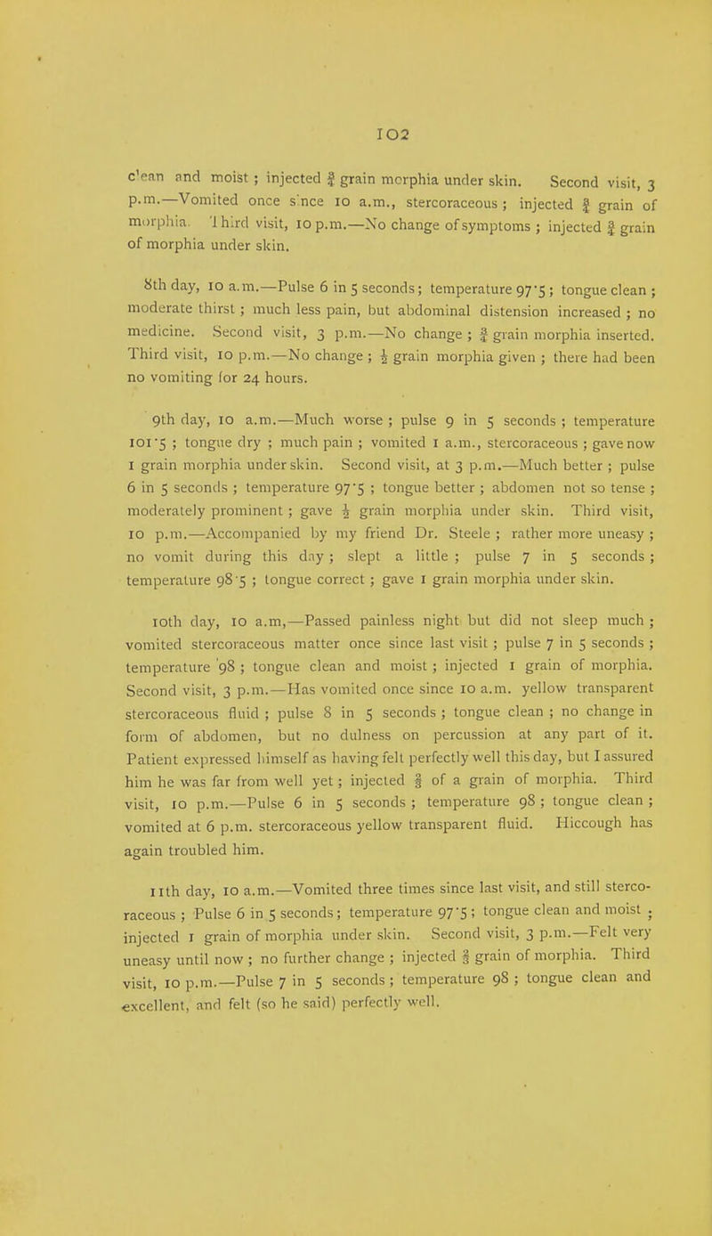 c'ean nnd moist ; injected f grain morphia under skin. Second visit, 3 p.m.—Vomited once s'nce 10 a.m., stercoraceous ; injected | grain of morpliia. 1 hlrd visit, 10 p.m.—No change of symptoms ; injected | grain of morphia under skin. 8th day, 10 a.m.—Pulse 6 in 5 seconds; temperature 97-5; tongue clean ; moderate thirst ; much less pain, but abdominal distension increased ; no medicine. .Second visit, 3 p.m.—No change ; | grain morphia inserted. Third visit, 10 p.m.—No change ; 4 grain morphia given ; there had been no vomiting (or 24 hours. 9th day, 10 a.m.—Much worse ; pulse 9 in 5 seconds ; temperature I0I'5 ; tongue dry ; much pain ; vomited I a.m., stercoraceous ; gave now I grain morphia under skin. Second visit, at 3 p.m.—Much better ; pulse 6 in 5 seconds ; temperature 97'S ! tongue better ; abdomen not so tense ; moderately prominent ; gave J grain morphia under skin. Third visit, 10 p.m.—Accompanied by my friend Dr. Steele ; rather more uneasy ; no vomit during this day ; slept a little ; pulse 7 in 5 seconds ; temperature 98'5 ; tongue correct ; gave I grain morphia under skin. loth day, 10 a.m,—Passed painless night but did not sleep much ; vomited stercoraceous matter once since last visit ; pulse 7 in 5 seconds ; temperature '98 ; tongue clean and moist ; injected I grain of morphia. Second visit, 3 p.m.—Has vomited once since 10 a.m. j'ellow transparent stercoraceous fluid ; pulse 8 in 5 seconds ; tongue clean ; no change in form of abdomen, but no dulness on percussion at any part of it. Patient expressed himself as having felt perfectly well this day, but I assured him he was far from well yet ; injected | of a grain of morphia. Third visit, 10 p.m.—Pulse 6 in 5 seconds ; temperature 98 ; tongue clean ; vomited at 6 p.m. stercoraceous yellow transparent fluid. Hiccough has again troubled him. nth day, 10 a.m.—Vomited three times since last visit, and still sterco- raceous ; Pulse 6 in 5 seconds; temperature 97-5 ; tongue clean and moist . injected i grain of morphia under skin. Second visit, 3 p.m.—Felt very uneasy until now ; no further change ; injected i grain of morphia. Third visit, 10 p.m.—Pulse 7 in 5 seconds; temperature 98 ; tongue clean and excellent, and felt (so he said) perfectly well.