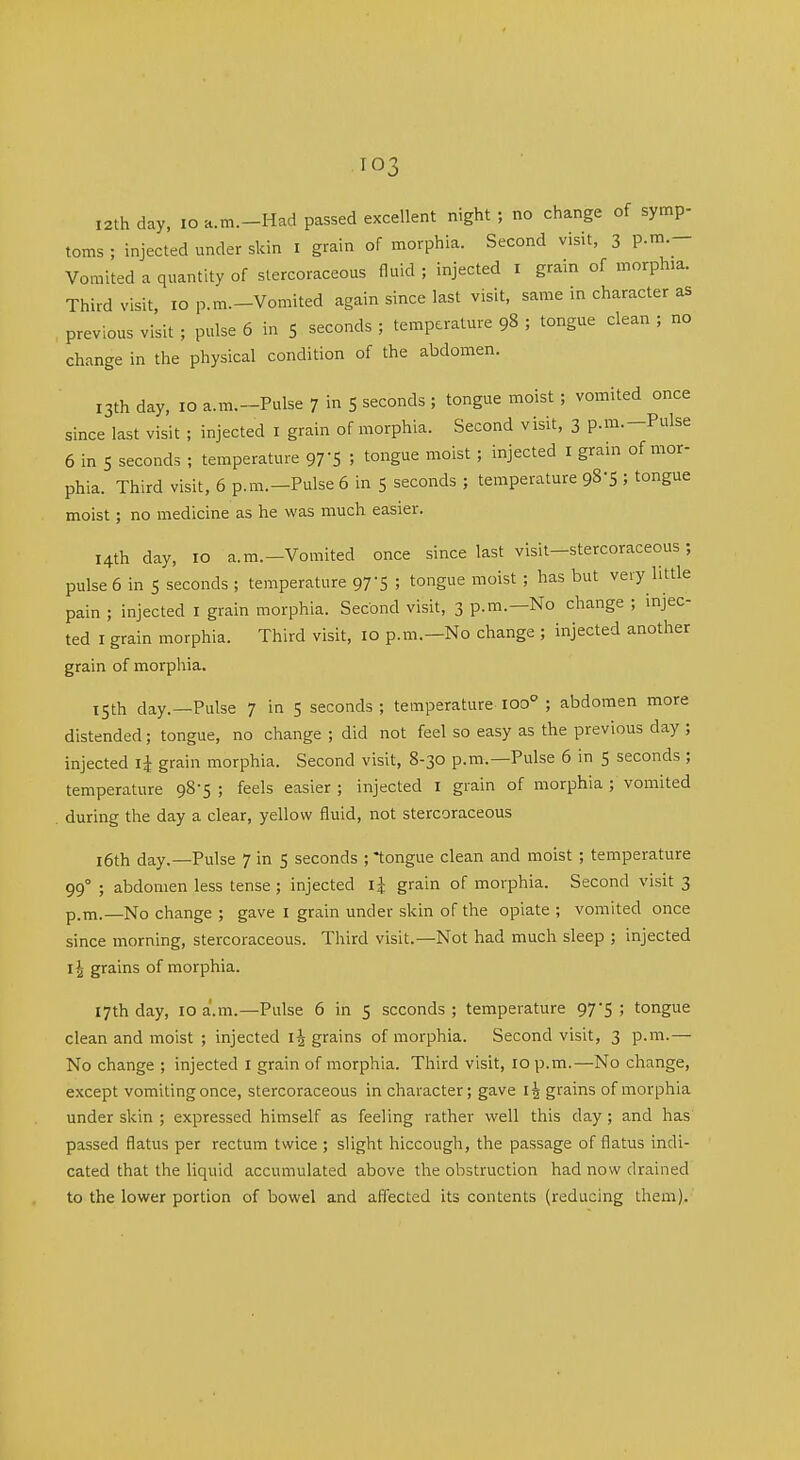 12th day, lo a.Tn.-Had passed excellent night ; no change of symp- toms ; injected under skin i grain of morphia. Second visit, 3 P-- Vomited a quantity of stercoraceous fluid ; injected i grain of morphia. Third visit, 10 p.m.-Vomited again since last visit, same in character as previous visit ; pulse 6 in 5 seconds ; temperature 98 ; tongue clean ; no change in the physical condition of the abdomen. 13th day, 10 a.m.-Pulse 7 in 5 seconds ; tongue moist ; vomited once since last visit ; injected i grain of morphia. Second visit, 3 p.m.-Pulse 6 in 5 seconds ; temperature 97 S ; tongue moist; injected i gram of mor- phia. Third visit, 6 p.m.-Pulse 6 in 5 seconds ; temperature gS'S ; tongue moist; no medicine as he was much easier. 14th day, 10 a.m.-Vomited once since last visit-stercoraceous; pulse 6 in 5 seconds ; temperature 97-5 ; tongue moist ; has but very little pain ; injected i grain morphia. Second visit, 3 p.m.—No change ; injec- ted I grain morphia. Third visit, 10 p.m.—No change ; injected another grain of morphia. 15th day.—Pulse 7 in 5 seconds; temperature-100° ; abdomen more distended; tongue, no change ; did not feel so easy as the previous day ; injected grain morphia. Second visit, 8-30 p.m.—Pulse 6 in 5 seconds ; temperature 98-5 ; feels easier ; injected i grain of morphia ; vomited during the day a clear, yellow fluid, not stercoraceous i6th day.—Pulse 7 in 5 seconds ; tongue clean and moist ; temperature 99° ; abdomen less tense ; injected grain of morphia. Second visit 3 p.m.—No change ; gave i grain under skin of the opiate ; vomited once since morning, stercoraceous. Third visit.—Not had much sleep ; injected 11 grains of morphia. 17th day, 10 a.m.—Pulse 6 in 5 seconds ; temperature 97*5 ; tongue clean and moist ; injected grains of morphia. Second visit, 3 p.m.— No change ; injected i grain of morphia. Third visit, 10 p.m.—No change, except vomiting once, stercoraceous in character; gave grains of morphia under skin ; expressed himself as feeling rather well this day ; and has passed flatus per rectum twice ; slight hiccough, the passage of flatus indi- cated that the liquid accumulated above the obstruction had now drained to the lower portion of bowel and aflected its contents (reducing them).