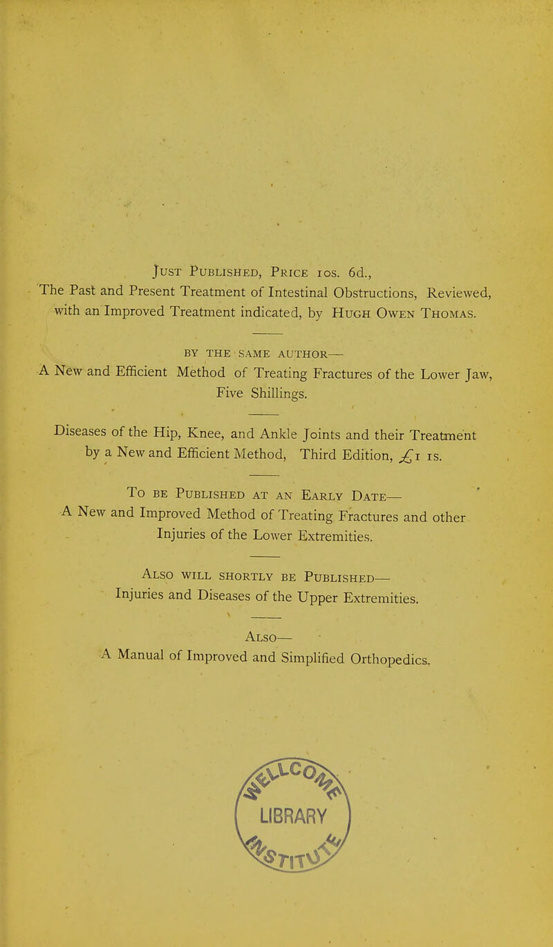 Just Published, Price ios. 6d., The Past and Present Treatment of Intestinal Obstructions, Reviewed, with an Improved Treatment indicated, by Hugh Owen Thomas. BY THE SAME AUTHOR— A New and Efficient Method of Treating Fractures of the Lower Jaw, Five ShiUings. Diseases of the Hip, Knee, and Ankle Joints and their Treatment by a New and Efficient Method, Third Edition, is. To BE Published at an Early Date— A New and Improved Method of Treating Fractures and other Injuries of the Lower Extremities. Also will shortly be Published— Injuries and Diseases of the Upper Extremities. Also— A Manual of Improved and Simplified Orthopedics.