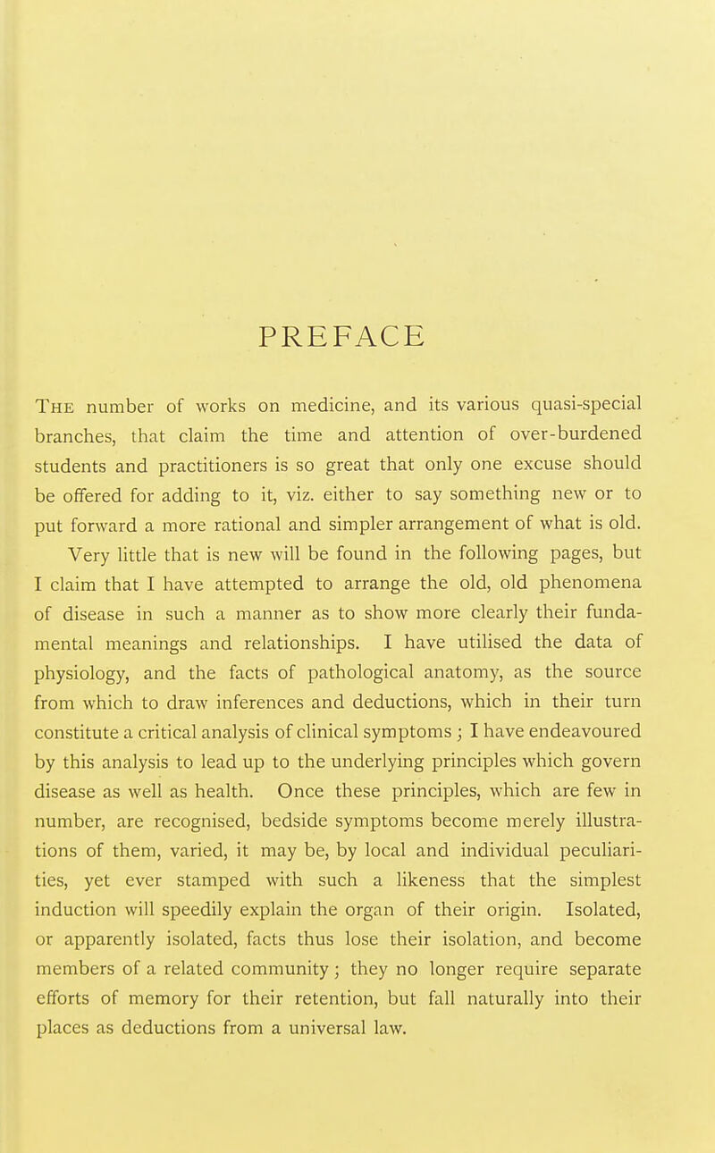 PREFACE The number of works on medicine, and its various quasi-special branches, that claim the time and attention of over-burdened students and practitioners is so great that only one excuse should be offered for adding to it, viz. either to say something new or to put forward a more rational and simpler arrangement of what is old. Very little that is new will be found in the following pages, but I claim that I have attempted to arrange the old, old phenomena of disease in such a manner as to show more clearly their funda- mental meanings and relationships. I have utilised the data of physiology, and the facts of pathological anatomy, as the source from which to draw inferences and deductions, which in their turn constitute a critical analysis of clinical symptoms ; I have endeavoured by this analysis to lead up to the underlying principles which govern disease as well as health. Once these principles, which are few in number, are recognised, bedside symptoms become merely illustra- tions of them, varied, it may be, by local and individual peculiari- ties, yet ever stamped with such a likeness that the simplest induction will speedily explain the organ of their origin. Isolated, or apparently isolated, facts thus lose their isolation, and become members of a related community; they no longer require separate efforts of memory for their retention, but fall naturally into their places as deductions from a universal law.