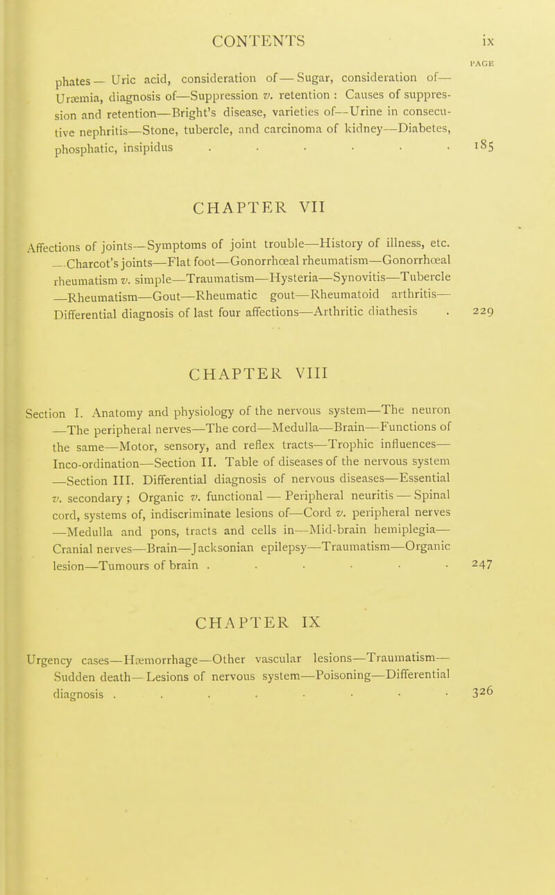 phates— Uric acid, consideration of—Sugar, consideration of— Uraemia, diagnosis of—Suppression v. retention : Causes of suppres- sion and retention—Bright's disease, varieties of—Urine in consecu- tive nephritis—Stone, tubercle, and carcinoma of kidney—Diabetes, phosphatic, insipidus . . . • • .185 CHAPTER VII Affections of joints—Symptoms of joint trouble—History of illness, etc. Charcot's joints—Flat foot—Gonorrhceal rheumatism—Gonorrhceal rheumatism v. simple—Traumatism—Hysteria—Synovitis—Tubercle Rheumatism—Gout—Rheumatic gout—Rheumatoid arthritis— Differential diagnosis of last four affections—Arthritic diathesis . 229 CHAPTER VIII Section I. Anatomy and physiology of the nervous system—The neuron The peripheral nerves—The cord—Medulla—Brain—Functions of the same—Motor, sensory, and reflex tracts—Trophic influences— Inco-ordination—Section II. Table of diseases of the nervous system Section III. Differential diagnosis of nervous diseases—Essential v. secondary ; Organic v. functional — Peripheral neuritis — Spinal cord, systems of, indiscriminate lesions of—Cord v. peripheral nerves —Medulla and pons, tracts and cells in—Mid-brain hemiplegia— Cranial nerves—Brain—Jacksonian epilepsy—Traumatism—Organic lesion—Tumours of brain ...... 247 CHAPTER IX Urgency cases—Haemorrhage—Other vascular lesions—Traumatism— Sudden death—Lesions of nervous system—Poisoning—Differential diagnosis . . . . ■ • • 326