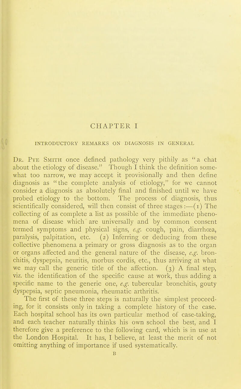 INTRODUCTORY REMARKS ON DIAGNOSIS IN GENERAL Dr. Pye Smith once defined pathology very pithily as a chat about the etiology of disease. Though I think the definition some- what too narrow, we may accept it provisionally and then define diagnosis as the complete analysis of etiology, for we cannot consider a diagnosis as absolutely final and finished until we have probed etiology to the bottom. The process of diagnosis, thus scientifically considered, will then consist of three stages :—(i) The collecting of as complete a list as possible of the immediate pheno- mena of disease which' are universally and by common consent termed symptoms and physical signs, e.g. cough, pain, diarrhoea, paralysis, palpitation, etc. (2) Inferring or deducing from these collective phenomena a primary or gross diagnosis as to the organ or organs affected and the general nature of the disease, e.g. bron- chitis, dyspepsia, neuritis, morbus cordis, etc., thus arriving at what we may call the generic title of the affection. (3) A final step, viz. the identification of the specific cause at work, thus adding a specific name to the generic one, e.g. tubercular bronchitis, gouty dyspepsia, septic pneumonia, rheumatic arthritis. The first of these three steps is naturally the simplest proceed- ing, for it consists only in taking a complete history of the case. Each hospital school has its own particular method of case-taking, and each teacher naturally thinks his own school the best, and I therefore give a preference to the following card, which is in use at the London Hospital. It has, I believe, at least the merit of not omitting anything of importance if used systematically. B