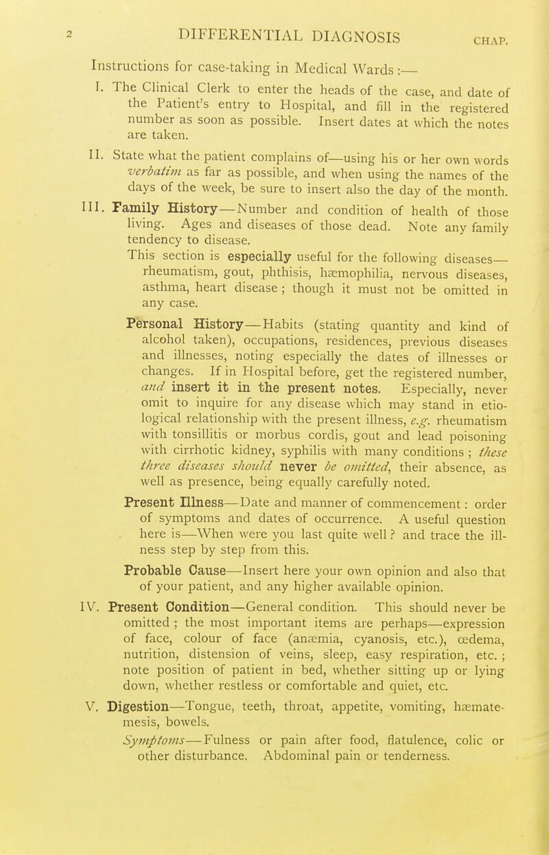 CHAP. Instructions for case-taking in Medical Wards: I. The Clinical Clerk to enter the heads of the case, and dale of the Patient's entry to Hospital, and fill in the registered number as soon as possible. Insert dates at which the notes are taken. II. State what the patient complains of—using his or her own words verbatim as far as possible, and when using the names of the days of the week, be sure to insert also the day of the month. III. Family History—Number and condition of health of those living. Ages and diseases of those dead. Note any family tendency to disease. This section is especially useful for the following diseases rheumatism, gout, phthisis, haemophilia, nervous diseases, asthma, heart disease ; though it must not be omitted in any case. Personal History—Habits (stating quantity and kind of alcohol taken), occupations, residences, previous diseases and illnesses, noting especially the dates of illnesses or changes. If in Hospital before, get the registered number, and insert it in the present notes. Especially, never omit to inquire for any disease which may stand in etio- logical relationship with the present illness, e.g. rheumatism with tonsillitis or morbus cordis, gout and lead poisoning with cirrhotic kidney, syphilis with many conditions ; these three diseases should never be omitted, their absence, as well as presence, being equally carefully noted. Present Illness—Date and manner of commencement: order of symptoms and dates of occurrence. A useful question here is—When were you last quite well ? and trace the ill- ness step by step from this. Probable Cause—Insert here your own opinion and also that of your patient, and any higher available opinion. IV. Present Condition—General condition. This should never be omitted ; the most important items are perhaps—expression of face, colour of face (anaemia, cyanosis, etc.), oedema, nutrition, distension of veins, sleep, easy respiration, etc. ; note position of patient in bed, whether sitting up or lying down, whether restless or comfortable and quiet, etc V. Digestion—Tongue, teeth, throat, appetite, vomiting, haemate- mesis, bowels. Symptoms—Fulness or pain after food, flatulence, colic or other disturbance. Abdominal pain or tenderness.
