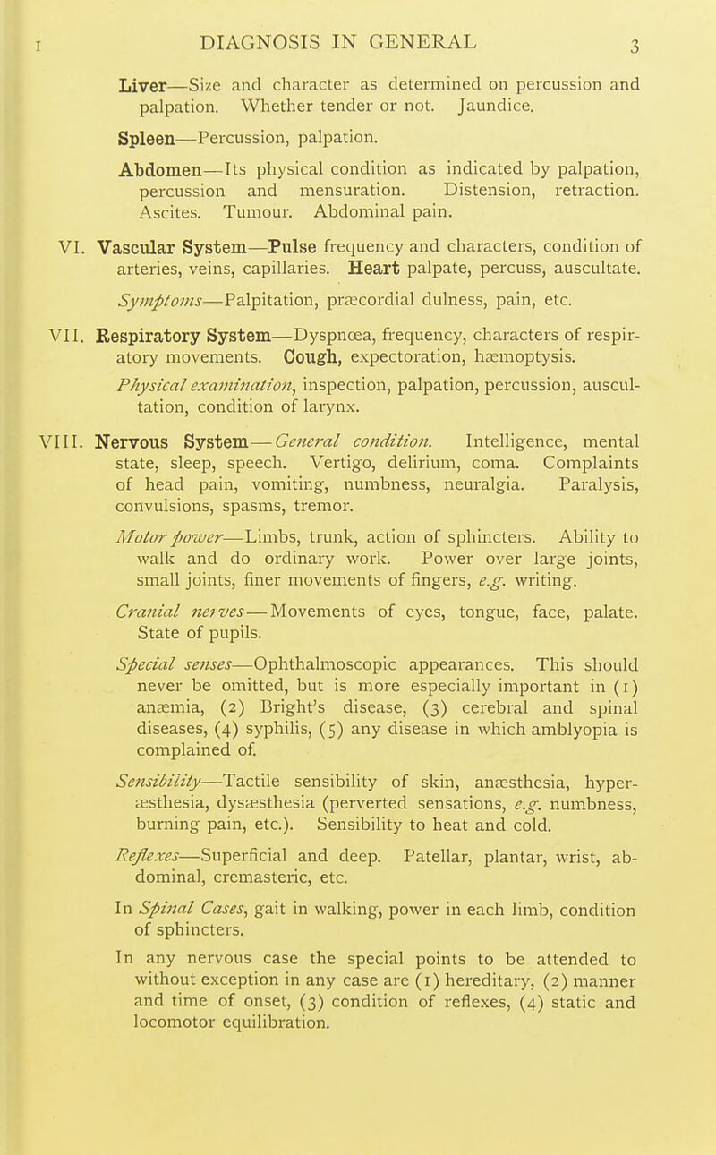 Liver—Size and character as determined on percussion and palpation. Whether tender or not. Jaundice. Spleen—Percussion, palpation. Abdomen—Its physical condition as indicated by palpation, percussion and mensuration. Distension, retraction. Ascites. Tumour. Abdominal pain. VI. Vascular System—Pulse frequency and characters, condition of arteries, veins, capillaries. Heart palpate, percuss, auscultate. Symptoms—Palpitation, precordial dulness, pain, etc. VII. Respiratory System—Dyspnoea, frequency, characters of respir- atory movements. Cough, expectoration, haemoptysis. Physical examination, inspection, palpation, percussion, auscul- tation, condition of larynx. VIII. Nervous System—-General condition. Intelligence, mental state, sleep, speech. Vertigo, delirium, coma. Complaints of head pain, vomiting, numbness, neuralgia. Paralysis, convulsions, spasms, tremor. Motor power—Limbs, trunk, action of sphincters. Ability to walk and do ordinary work. Power over large joints, small joints, finer movements of fingers, e.g. writing. Cranial neives—Movements of eyes, tongue, face, palate. State of pupils. Special senses—Ophthalmoscopic appearances. This should never be omitted, but is more especially important in (1) anaemia, (2) Bright's disease, (3) cerebral and spinal diseases, (4) syphilis, (5) any disease in which amblyopia is complained of. Sensibility—Tactile sensibility of skin, anaesthesia, hyper- esthesia, dysesthesia (perverted sensations, e.g. numbness, burning pain, etc.). Sensibility to heat and cold. Reflexes—Superficial and deep. Patellar, plantar, wrist, ab- dominal, cremasteric, etc. In Spinal Cases, gait in walking, power in each limb, condition of sphincters. In any nervous case the special points to be attended to without exception in any case are (1) hereditary, (2) manner and time of onset, (3) condition of reflexes, (4) static and locomotor equilibration.