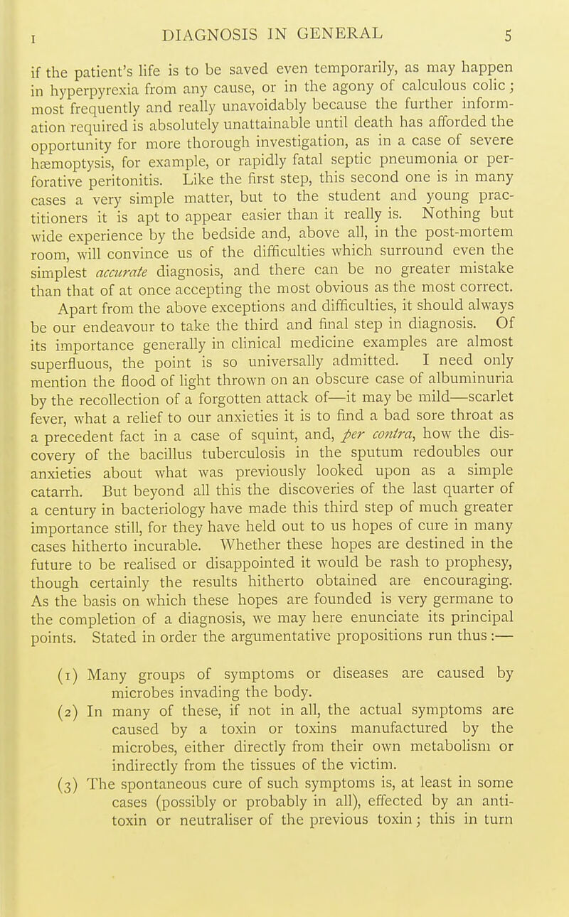 I if the patient's life is to be saved even temporarily, as may happen in hyperpyrexia from any cause, or in the agony of calculous colic; most frequently and really unavoidably because the further inform- ation required is absolutely unattainable until death has afforded the opportunity for more thorough investigation, as in a case of severe haemoptysis, for example, or rapidly fatal septic pneumonia or per- forative peritonitis. Like the first step, this second one is in many cases a very simple matter, but to the student and young prac- titioners it is apt to appear easier than it really is. Nothing but wide experience by the bedside and, above all, in the post-mortem room, will convince us of the difficulties which surround even the simplest accurate diagnosis, and there can be no greater mistake than that of at once accepting the most obvious as the most correct. Apart from the above exceptions and difficulties, it should always be our endeavour to take the third and final step in diagnosis. Of its importance generally in clinical medicine examples are almost superfluous, the point is so universally admitted. I need only mention the flood of light thrown on an obscure case of albuminuria by the recollection of a forgotten attack of—it may be mild—scarlet fever, what a relief to our anxieties it is to find a bad sore throat as a precedent fact in a case of squint, and, per contra, how the dis- covery of the bacillus tuberculosis in the sputum redoubles our anxieties about what was previously looked upon as a simple catarrh. But beyond all this the discoveries of the last quarter of a century in bacteriology have made this third step of much greater importance still, for they have held out to us hopes of cure in many cases hitherto incurable. Whether these hopes are destined in the future to be realised or disappointed it would be rash to prophesy, though certainly the results hitherto obtained are encouraging. As the basis on which these hopes are founded is very germane to the completion of a diagnosis, we may here enunciate its principal points. Stated in order the argumentative propositions run thus :— (1) Many groups of symptoms or diseases are caused by microbes invading the body. (2) In many of these, if not in all, the actual symptoms are caused by a toxin or toxins manufactured by the microbes, either directly from their own metabolism or indirectly from the tissues of the victim. (3) The spontaneous cure of such symptoms is, at least in some cases (possibly or probably in all), effected by an anti- toxin or neutraliser of the previous toxin; this in turn