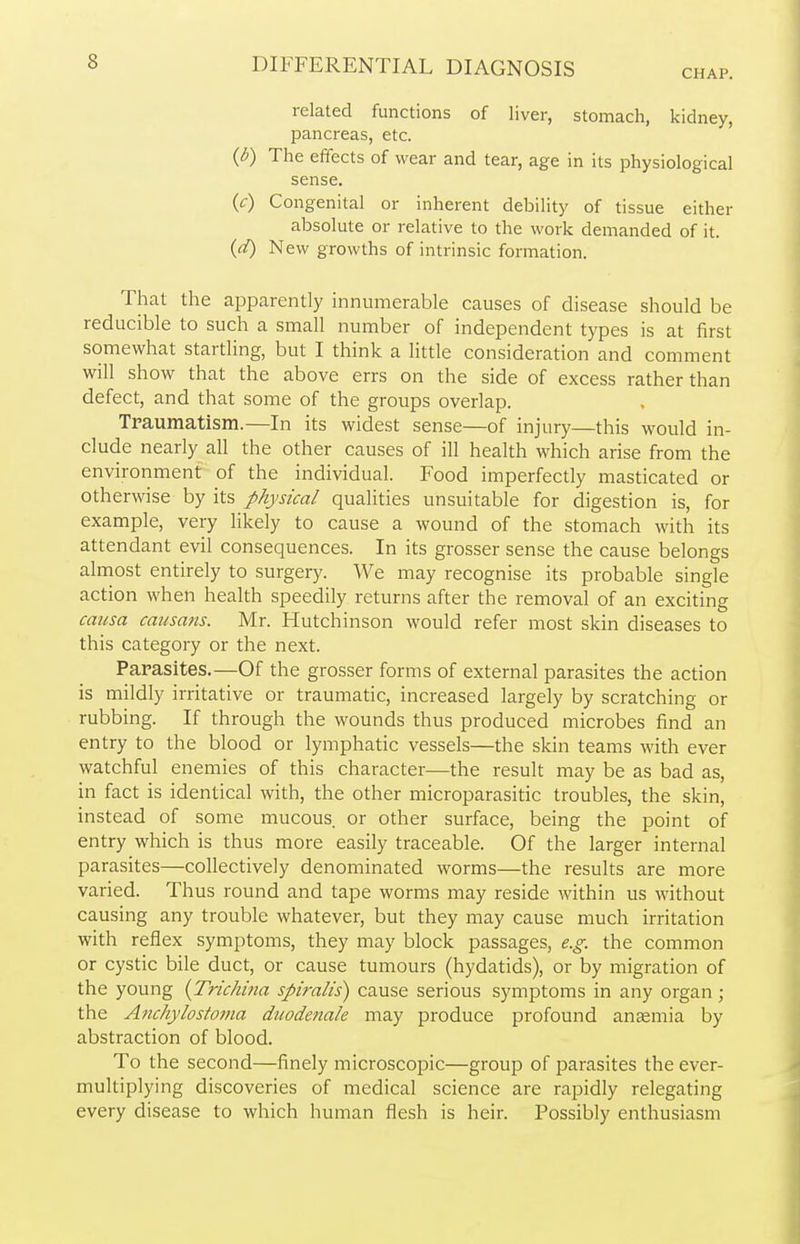 CHAP. related functions of liver, stomach, kidney, pancreas, etc. (b) The effects of wear and tear, age in its physiological sense. (c) Congenital or inherent debility of tissue either absolute or relative to the work demanded of it. (d) New growths of intrinsic formation. That the apparently innumerable causes of disease should be reducible to such a small number of independent types is at first somewhat startling, but I think a little consideration and comment will show that the above errs on the side of excess rather than defect, and that some of the groups overlap. Traumatism.—In its widest sense—of injury—this would in- clude nearly all the other causes of ill health which arise from the environment of the individual. Food imperfectly masticated or otherwise by its physical qualities unsuitable for digestion is, for example, very likely to cause a wound of the stomach with its attendant evil consequences. In its grosser sense the cause belongs almost entirely to surgery. We may recognise its probable single action when health speedily returns after the removal of an exciting causa causans. Mr. Hutchinson would refer most skin diseases to this category or the next. Parasites.—Of the grosser forms of external parasites the action is mildly irritative or traumatic, increased largely by scratching or rubbing. If through the wounds thus produced microbes find an entry to the blood or lymphatic vessels—the skin teams with ever watchful enemies of this character—the result may be as bad as, in fact is identical with, the other microparasitic troubles, the skin, instead of some mucous or other surface, being the point of entry which is thus more easily traceable. Of the larger internal parasites—collectively denominated worms—the results are more varied. Thus round and tape worms may reside within us without causing any trouble whatever, but they may cause much irritation with reflex symptoms, they may block passages, e.g. the common or cystic bile duct, or cause tumours (hydatids), or by migration of the young {Trichina spiralis) cause serious symptoms in any organ; the Anchylostoma duodenale may produce profound anaemia by abstraction of blood. To the second—finely microscopic—group of parasites the ever- multiplying discoveries of medical science are rapidly relegating every disease to which human flesh is heir. Possibly enthusiasm