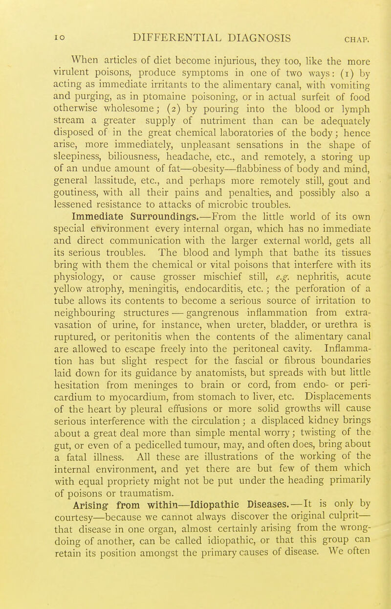 When articles of diet become injurious, they too, like the more virulent poisons, produce symptoms in one of two ways: (i) by acting as immediate irritants to the alimentary canal, with vomiting and purging, as in ptomaine poisoning, or in actual surfeit of food otherwise wholesome; (2) by pouring into the blood or lymph stream a greater supply of nutriment than can be adequately disposed of in the great chemical laboratories of the body; hence arise, more immediately, unpleasant sensations in the shape of sleepiness, biliousness, headache, etc., and remotely, a storing up of an undue amount of fat—obesity—flabbiness of body and mind, general lassitude, etc., and perhaps more remotely still, gout and goutiness, with all their pains and penalties, and possibly also a lessened resistance to attacks of microbic troubles. Immediate Surroundings.—From the little world of its own special environment every internal organ, which has no immediate and direct communication with the larger external world, gets all its serious troubles. The blood and lymph that bathe its tissues bring with them the chemical or vital poisons that interfere with its physiology, or cause grosser mischief still, e.g. nephritis, acute yellow atrophy, meningitis, endocarditis, etc.; the perforation of a tube allows its contents to become a serious source of irritation to neighbouring structures — gangrenous inflammation from extra- vasation of urine, for instance, when ureter, bladder, or urethra is ruptured, or peritonitis when the contents of the alimentary canal are allowed to escape freely into the peritoneal cavity. Inflamma- tion has but slight respect for the fascial or fibrous boundaries laid down for its guidance by anatomists, but spreads with but little hesitation from meninges to brain or cord, from endo- or peri- cardium to myocardium, from stomach to liver, etc. Displacements of the heart by pleural effusions or more solid growths will cause serious interference with the circulation; a displaced kidney brings about a great deal more than simple mental worry; twisting of the gut, or even of a pedicelled tumour, may, and often does, bring about a fatal illness. All these are illustrations of the working of the internal environment, and yet there are but few of them which with equal propriety might not be put under the heading primarily of poisons or traumatism. Arising from within—Idiopathic Diseases.—It is only by courtesy—because we cannot always discover the original culprit— that disease in one organ, almost certainly arising from the wrong- doing of another, can be called idiopathic, or that this group can retain its position amongst the primary causes of disease. We often