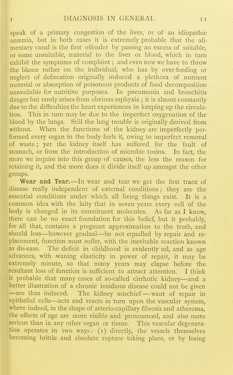 speak of a primary congestion of the liver, or of an idiopathic anaemia, but in both cases it is extremely probable that the ali- mentary canal is the first offender by passing an excess of suitable, or some unsuitable, material to the liver or blood, which in turn exhibit the symptoms of complaint; and even nowwe have to throw the blame rather on the individual, who has by over-feeding or neglect of defalcation originally induced a plethora of nutrient material or absorption of poisonous products of food decomposition unavailable for nutritive purposes. In pneumonia and bronchitis danger but rarely arises from obvious asphyxia; it is almost constantly due to the difficulties the heart experiences in keeping up the circula- tion. This in turn may be due to the imperfect oxygenation of the blood by the lungs. Still the lung trouble is originally derived from without. When the functions of the kidney are imperfectly per- formed every organ in the body feels it, owing to imperfect removal of waste; yet the kidney itself has suffered for the fault of stomach, or from the introduction of microbic toxins. In fact, the more we inquire into this group of causes, the less the reason for retaining it, and the more does it divide itself up amongst the other groups. Wear and Tear.—In wear and tear we get the first trace of disease really independent of external conditions; they are the essential conditions under which all living things exist. It is a common idea with the laity that in seven years every cell of the body is changed in its constituent molecules. As far as I know, there can be no exact foundation for this belief, but it probably, for all that, contains a pregnant approximation to the truth, and should loss—however gradual—be not equalled by repair and re- placement, function must suffer, with the inevitable reaction known as dis-ease. The deficit in childhood is evidently nil, and as age advances, with waning elasticity in power of repair, it may be extremely minute, so that many years may elapse before the resultant loss of function is sufficient to attract attention. I think it probable that many cases of so-called cirrhotic kidney—and a better illustration of a chronic insidious disease could not be given —are thus induced. The kidney mischief—want of repair in epithelial cells—acts and reacts in turn upon the vascular system, where indeed, in the shape of arterio-capillary fibrosis and atheroma, the effects of age are more visible and pronounced, and also more serious than in any other organ or tissue. This vascular degenera- tion operates in two ways: (i) directly, the vessels themselves becoming brittle and absolute rupture taking place, or by losing