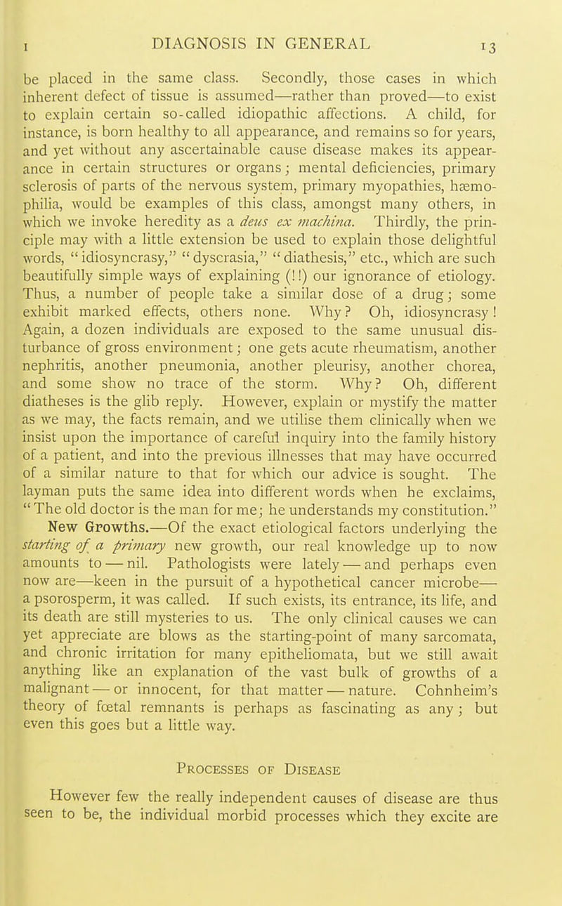 be placed in the same class. Secondly, those cases in which inherent defect of tissue is assumed—rather than proved—to exist to explain certain so-called idiopathic affections. A child, for instance, is born healthy to all appearance, and remains so for years, and yet without any ascertainable cause disease makes its appear- ance in certain structures or organs; mental deficiencies, primary sclerosis of parts of the nervous system, primary myopathies, haemo- philia, would be examples of this class, amongst many others, in which we invoke heredity as a deus ex machina. Thirdly, the prin- ciple may with a little extension be used to explain those delightful words, idiosyncrasy, dyscrasia, diathesis, etc., which are such beautifully simple ways of explaining (!!) our ignorance of etiology. Thus, a number of people take a similar dose of a drug; some exhibit marked effects, others none. Why ? Oh, idiosyncrasy! Again, a dozen individuals are exposed to the same unusual dis- turbance of gross environment • one gets acute rheumatism, another nephritis, another pneumonia, another pleurisy, another chorea, and some show no trace of the storm. Why? Oh, different diatheses is the glib reply. However, explain or mystify the matter as we may, the facts remain, and we utilise them clinically when we insist upon the importance of careful inquiry into the family history of a patient, and into the previous illnesses that may have occurred of a similar nature to that for which our advice is sought. The layman puts the same idea into different words when he exclaims,  The old doctor is the man for me; he understands my constitution. New Growths.—Of the exact etiological factors underlying the starting of a primary new growth, our real knowledge up to now amounts to — nil. Pathologists were lately — and perhaps even now are—keen in the pursuit of a hypothetical cancer microbe— a psorosperm, it was called. If such exists, its entrance, its life, and its death are still mysteries to us. The only clinical causes we can yet appreciate are blows as the starting-point of many sarcomata, and chronic irritation for many epitheliomata, but we still await anything like an explanation of the vast bulk of growths of a malignant — or innocent, for that matter — nature. Cohnheim's theory of fcetal remnants is perhaps as fascinating as any ; but even this goes but a little way. Processes of Disease However few the really independent causes of disease are thus seen to be, the individual morbid processes which they excite are