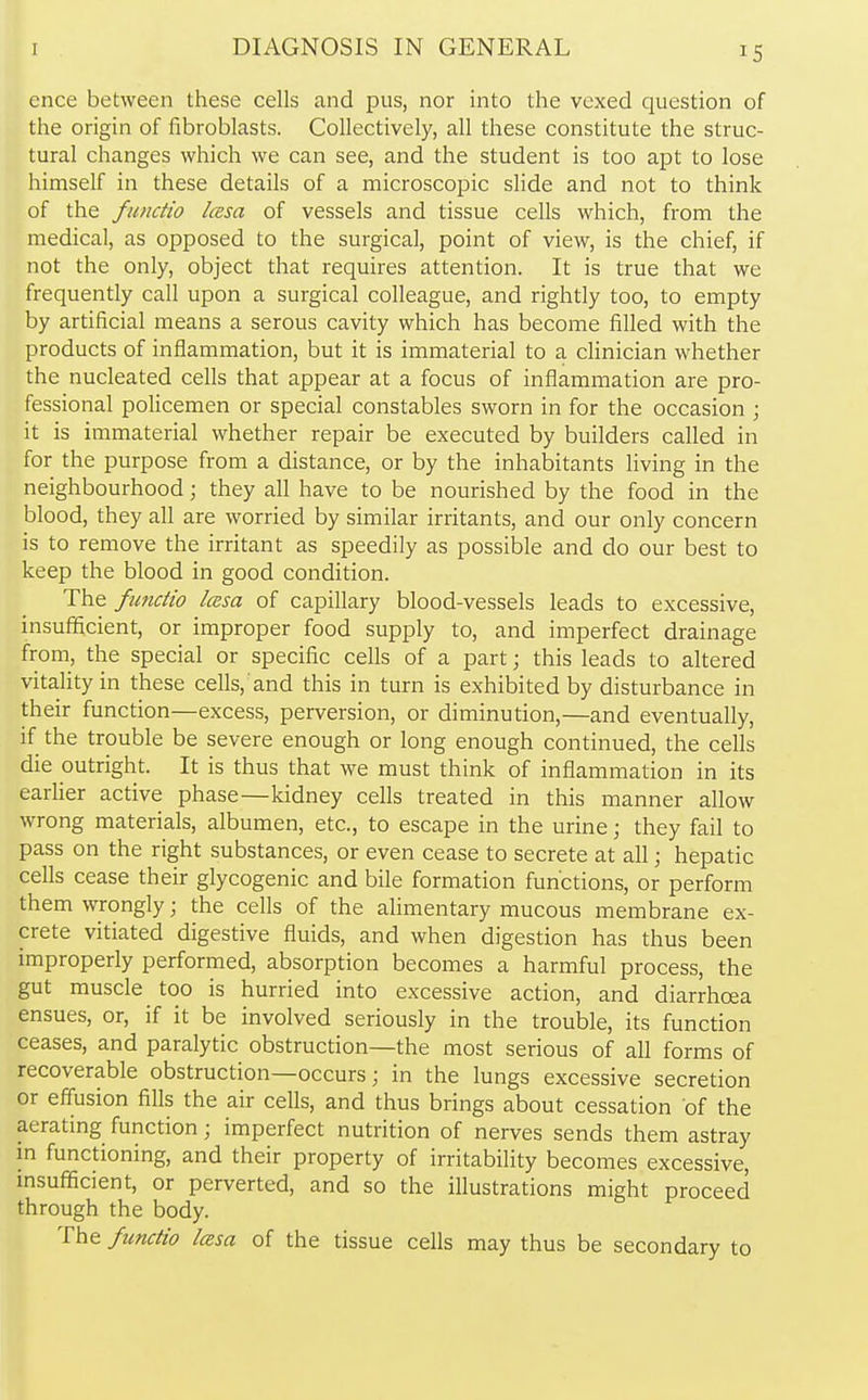 ence between these cells and pus, nor into the vexed question of the origin of fibroblasts. Collectively, all these constitute the struc- tural changes which we can see, and the student is too apt to lose himself in these details of a microscopic slide and not to think of the functio Icesa of vessels and tissue cells which, from the medical, as opposed to the surgical, point of view, is the chief, if not the only, object that requires attention. It is true that we frequently call upon a surgical colleague, and rightly too, to empty by artificial means a serous cavity which has become filled with the products of inflammation, but it is immaterial to a clinician whether the nucleated cells that appear at a focus of inflammation are pro- fessional policemen or special constables sworn in for the occasion ; it is immaterial whether repair be executed by builders called in for the purpose from a distance, or by the inhabitants living in the neighbourhood; they all have to be nourished by the food in the blood, they all are worried by similar irritants, and our only concern is to remove the irritant as speedily as possible and do our best to keep the blood in good condition. The functio icesa of capillary blood-vessels leads to excessive, insufficient, or improper food supply to, and imperfect drainage from, the special or specific cells of a part; this leads to altered vitality in these cells,'and this in turn is exhibited by disturbance in their function—excess, perversion, or diminution,—and eventually, if the trouble be severe enough or long enough continued, the cells die outright. It is thus that we must think of inflammation in its earlier active phase—kidney cells treated in this manner allow wrong materials, albumen, etc., to escape in the urine; they fail to pass on the right substances, or even cease to secrete at all; hepatic cells cease their glycogenic and bile formation functions, or perform them wrongly; the cells of the alimentary mucous membrane ex- crete vitiated digestive fluids, and when digestion has thus been improperly performed, absorption becomes a harmful process, the gut muscle too is hurried into excessive action, and diarrhoea ensues, or, if it be involved seriously in the trouble, its function ceases, and paralytic obstruction—the most serious of all forms of recoverable obstruction—occurs; in the lungs excessive secretion or effusion fills the air cells, and thus brings about cessation of the aerating function; imperfect nutrition of nerves sends them astray in functioning, and their property of irritability becomes excessive, insufficient, or perverted, and so the illustrations might proceed through the body. The functio Icesa of the tissue cells may thus be secondary to