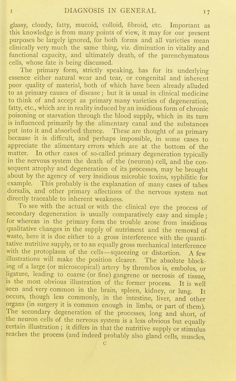 glassy, cloudy, fatty, mucoid, colloid, fibroid, etc. Important as this knowledge is from many points of view, it may for our present purposes be largely ignored, for both forms and all varieties mean clinically very much the same thing, viz. diminution in vitality and functional capacity, and ultimately death, of the parenchymatous cells, whose fate is being discussed. The primary form, strictly speaking, has for its underlying essence either natural wear and tear, or congenital and inherent poor quality of material, both of which have been already alluded to as primary causes of disease; but it is usual in clinical medicine to think of and accept as primary many varieties of degeneration, fatty, etc., which are in reality induced by an insidious form of chronic poisoning or starvation through the blood supply, which in its turn is influenced primarily by the alimentary canal and the substances put into it and absorbed thence. These are thought of as primary because it is difficult, and perhaps impossible, in some cases to appreciate the alimentary errors which are at the bottom of the matter. In other cases of so-called primary degeneration typically in the nervous system the death of the (neuron) cell, and the con- sequent atrophy and degeneration of its processes, may be brought about by the agency of very insidious microbic toxins, syphilitic for example. This probably is the explanation of many cases of tabes dorsalis, and other primary affections of the nervous system not directly traceable to inherent weakness. To see with the actual or with the clinical eye the process of secondary degeneration is usually comparatively easy and simple; for whereas in the primary form the trouble arose from insidious qualitative changes in the supply of nutriment and the removal of waste, here it is due either to a gross interference with the quanti- tative nutritive supply, or to an equally gross mechanical interference with the protoplasm of the cells—squeezing or distortion. A few illustrations will make the position clearer. The absolute block- ing of a large (or microscopical) artery by thrombos is, embolus, or ligature, leading to coarse (or fine) gangrene or necrosis of tissue, is the most obvious illustration of the former process. It is well seen and very common in the brain, spleen, kidney, or lung. It occurs, though less commonly, in the intestine, liver, and other organs (in surgery it is common enough in limbs, or part of them). The secondary degeneration of the processes, long and short, of the neuron cells of the nervous system is a less obvious but equally certain illustration ; it differs in that the nutritive supply or stimulus reaches the process (and indeed probably also gland cells, muscles, c