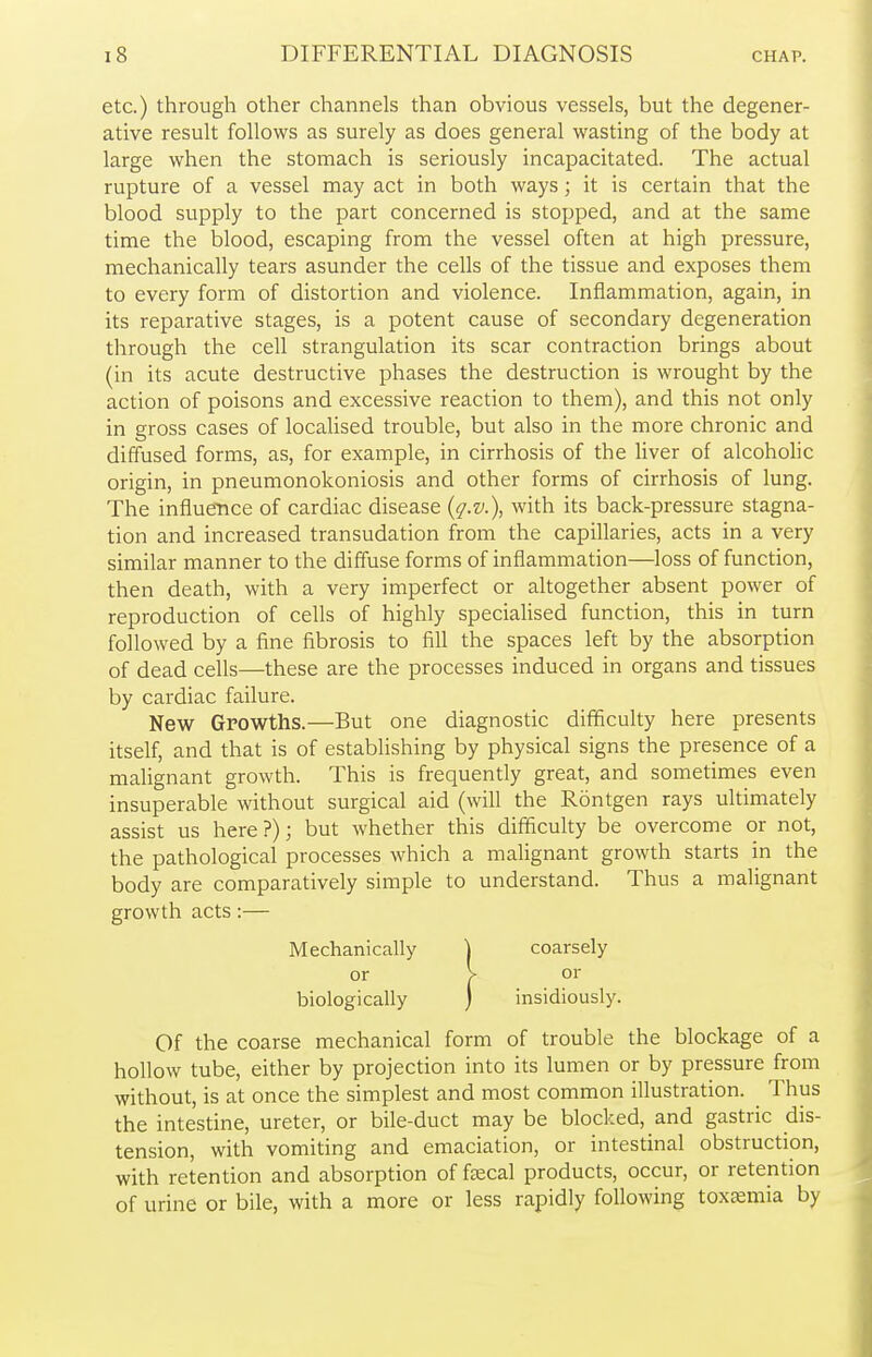 etc.) through other channels than obvious vessels, but the degener- ative result follows as surely as does general wasting of the body at large when the stomach is seriously incapacitated. The actual rupture of a vessel may act in both ways; it is certain that the blood supply to the part concerned is stopped, and at the same time the blood, escaping from the vessel often at high pressure, mechanically tears asunder the cells of the tissue and exposes them to every form of distortion and violence. Inflammation, again, in its reparative stages, is a potent cause of secondary degeneration through the cell strangulation its scar contraction brings about (in its acute destructive phases the destruction is wrought by the action of poisons and excessive reaction to them), and this not only in gross cases of localised trouble, but also in the more chronic and diffused forms, as, for example, in cirrhosis of the liver of alcoholic origin, in pneumonokoniosis and other forms of cirrhosis of lung. The influence of cardiac disease {q.v.), with its back-pressure stagna- tion and increased transudation from the capillaries, acts in a very similar manner to the diffuse forms of inflammation—loss of function, then death, with a very imperfect or altogether absent power of reproduction of cells of highly specialised function, this in turn followed by a fine fibrosis to fill the spaces left by the absorption of dead cells—these are the processes induced in organs and tissues by cardiac failure. New Growths.—But one diagnostic difficulty here presents itself, and that is of establishing by physical signs the presence of a malignant growth. This is frequently great, and sometimes even insuperable without surgical aid (will the Rontgen rays ultimately assist us here ?); but whether this difficulty be overcome or not, the pathological processes which a malignant growth starts in the body are comparatively simple to understand. Thus a malignant growth acts:— Of the coarse mechanical form of trouble the blockage of a hollow tube, either by projection into its lumen or by pressure from without, is at once the simplest and most common illustration. Thus the intestine, ureter, or bile-duct may be blocked, and gastric dis- tension, with vomiting and emaciation, or intestinal obstruction, with retention and absorption of faecal products, occur, or retention of urine or bile, with a more or less rapidly following toxaemia by Mechanically or biologically