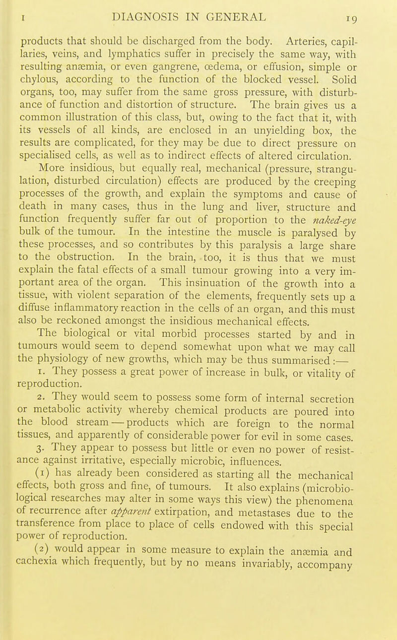 products that should be discharged from the body. Arteries, capil- laries, veins, and lymphatics suffer in precisely the same way, with resulting anaemia, or even gangrene, oedema, or effusion, simple or chylous, according to the function of the blocked vessel. Solid organs, too, may suffer from the same gross pressure, with disturb- ance of function and distortion of structure. The brain gives us a common illustration of this class, but, owing to the fact that it, with its vessels of all kinds, are enclosed in an unyielding box, the results are complicated, for they may be due to direct pressure on specialised cells, as well as to indirect effects of altered circulation. More insidious, but equally real, mechanical (pressure, strangu- lation, disturbed circulation) effects are produced by the creeping processes of the growth, and explain the symptoms and cause of death in many cases, thus in the lung and liver, structure and function frequently suffer far out of proportion to the naked-eye bulk of the tumour. In the intestine the muscle is paralysed by these processes, and so contributes by this paralysis a large share to the obstruction. In the brain, too, it is thus that we must explain the fatal effects of a small tumour growing into a very im- portant area of the organ. This insinuation of the growth into a tissue, with violent separation of the elements, frequently sets up a diffuse inflammatory reaction in the cells of an organ, and this must also be reckoned amongst the insidious mechanical effects. The biological or vital morbid processes started by and in tumours would seem to depend somewhat upon what we may call the physiology of new growths, which may be thus summarised :— 1. They possess a great power of increase in bulk, or vitality of reproduction. 2. They would seem to possess some form of internal secretion or metabolic activity whereby chemical products are poured into the blood stream — products which are foreign to the normal tissues, and apparently of considerable power for evil in some cases. 3. They appear to possess but little or even no power of resist- ance against irritative, especially microbic, influences. (1) has already been considered as starting all the mechanical effects, both gross and fine, of tumours. It also explains (microbio- logical researches may alter in some ways this view) the phenomena of recurrence after apparent extirpation, and metastases due to the transference from place to place of cells endowed with this special power of reproduction. (2) would appear in some measure to explain the ana?mia and cachexia which frequently, but by no means invariably, accompany